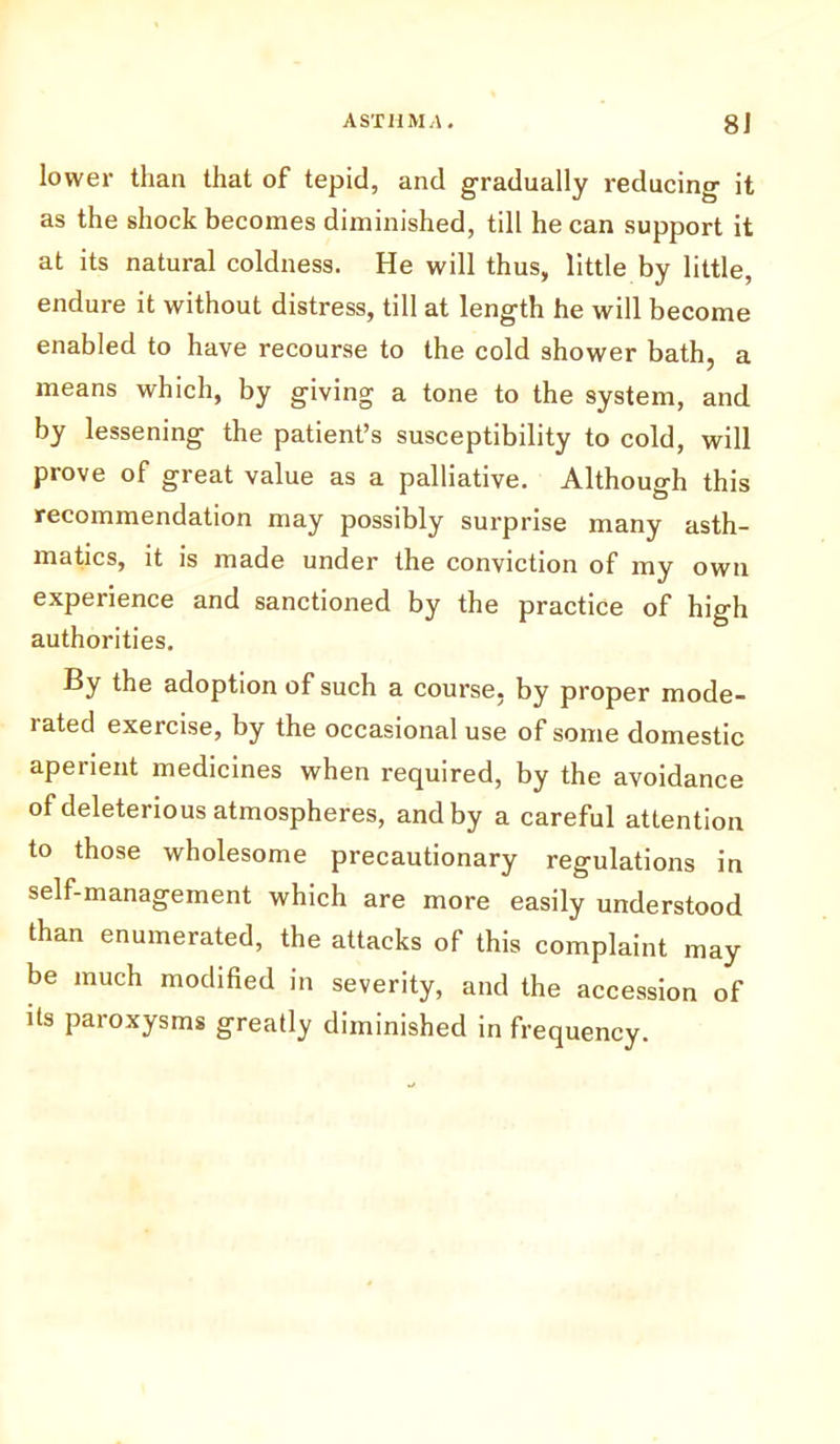 lower than that of tepid, and gradually reducing it as the shock becomes diminished, till he can support it at its natural coldness. He will thus, little by little, endure it without distress, till at length he will become enabled to have recourse to the cold shower bath, a means which, by giving a tone to the system, and by lessening the patient’s susceptibility to cold, will prove of great value as a palliative. Although this recommendation may possibly surprise many asth- matics, it is made under the conviction of my own experience and sanctioned by the practice of high authorities. By the adoption of such a course, by proper mode- iated exercise, by the occasional use of some domestic aperient medicines when required, by the avoidance of deleterious atmospheres, and by a careful attention to those wholesome precautionary regulations in self-management which are more easily understood than enumerated, the attacks of this complaint may be much modified in severity, and the accession of its paroxysms greatly diminished in frequency.