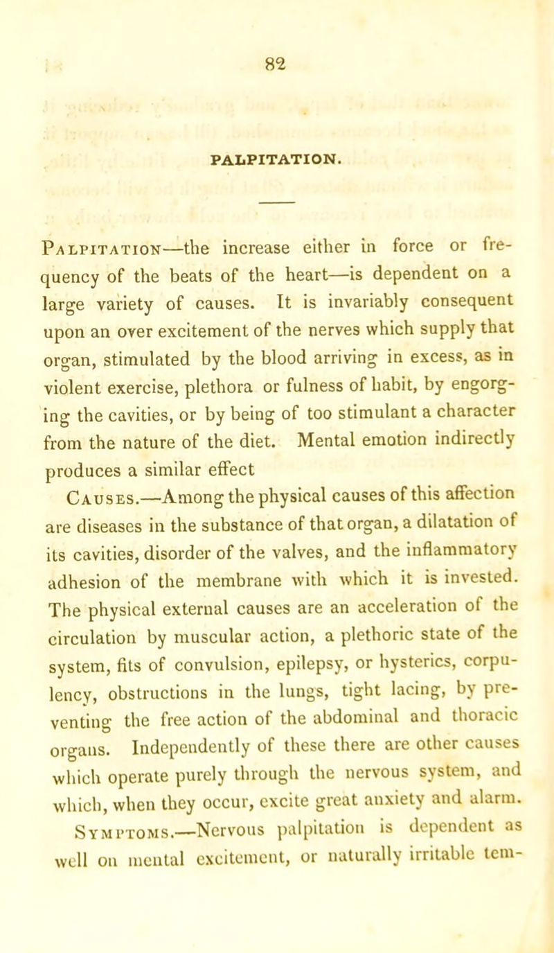 m PALPITATION. Palpitation—the increase either in force or fre- quency of the beats of the heart—is dependent on a large variety of causes. It is invariably consequent upon an over excitement of the nerves which supply that organ, stimulated by the blood arriving in excess, as in violent exercise, plethora or fulness of habit, by engorg- ing the cavities, or by being of too stimulant a character from the nature of the diet. Mental emotion indirectly produces a similar effect Causes.—Among the physical causes of this affection are diseases in the substance of that organ, a dilatation of its cavities, disorder of the valves, and the inflammatory adhesion of the membrane with which it is invested. The physical external causes are an acceleration of the circulation by muscular action, a plethoric state of the system, fits of convulsion, epilepsy, or hysterics, corpu- lency, obstructions in the lungs, tight lacing, by pre- venting the free action of the abdominal and thoracic organs. Independently of these there are other causes which operate purely through the nervous system, and which, when they occur, excite great anxiety and alarm. SYm 1’toms.—Nervous palpitation is dependent as well on mental excitement, or naturally irritable tern-