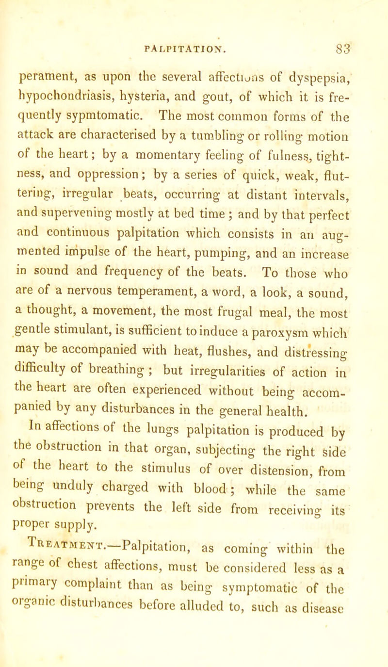 perament, as upon the several affections of dyspepsia, hypochondriasis, hysteria, and gout, of which it is fre- quently sypmtomatic. The most common forms of the attack are characterised by a tumbling or rolling motion of the heart; by a momentary feeling of fulness, tight- ness, and oppression; by a series of quick, weak, flut- tering, irregular beats, occurring at distant intervals, and supervening mostly at bed time ; and by that perfect and continuous palpitation which consists in an aug- mented impulse of the heart, pumping, and an increase in sound and frequency of the beats. To those who are of a nervous temperament, a word, a look, a sound, a thought, a movement, the most frugal meal, the most gentle stimulant, is sufficient to induce a paroxysm which may be accompanied with heat, flushes, and distressing- difficulty of breathing ; but irregularities of action in the heart are often experienced without being accom- panied by any disturbances in the general health. In affections of the lungs palpitation is produced by the obstruction in that organ, subjecting the right side of the heart to the stimulus of over distension, from being unduly charged with blood; while the same obstruction prevents the left side from receiving its proper supply. Treatment. Palpitation, as coming within the range of chest affections, must be considered less as a piimary complaint than as being symptomatic of the oiganic disturbances before alluded to, such as disease
