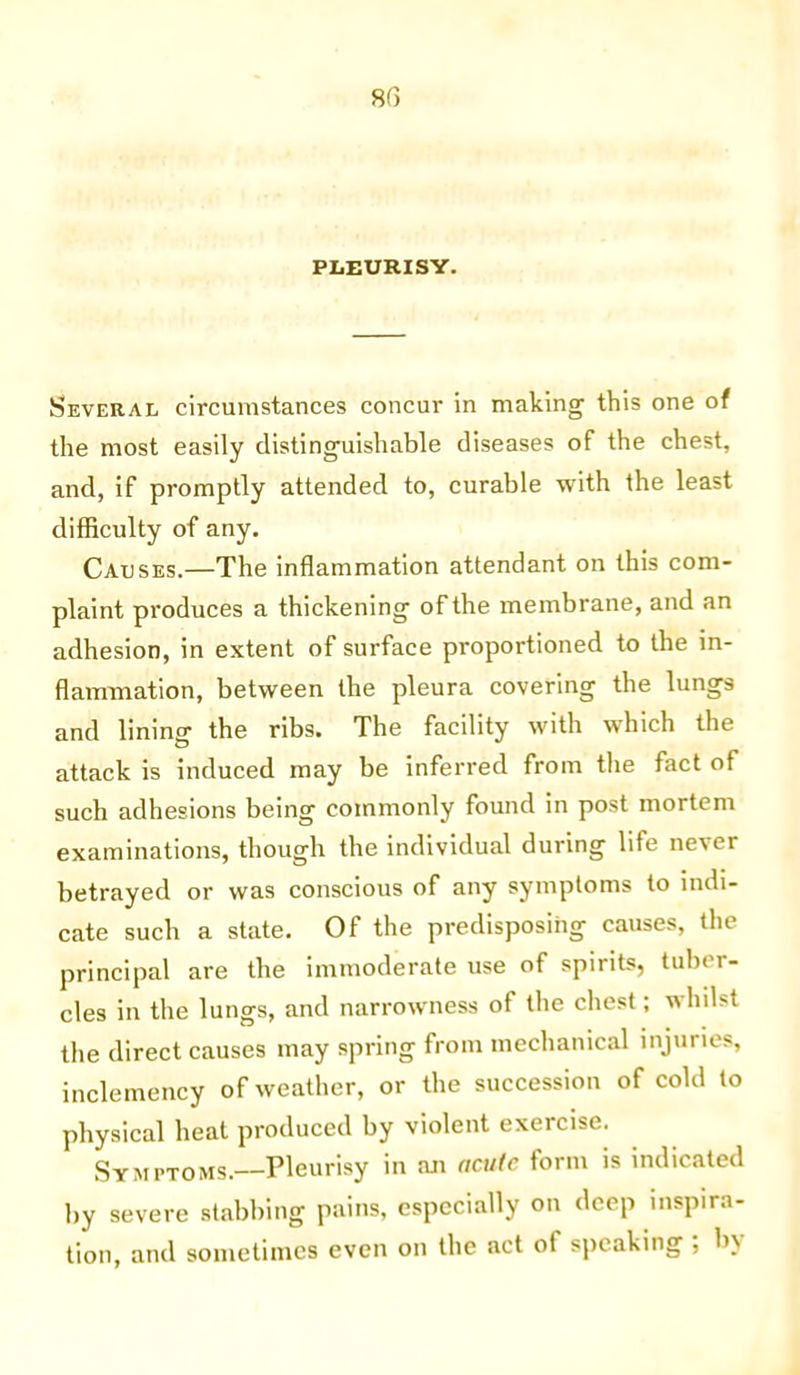 PLEURISY. Several circumstances concur in making this one of the most easily distinguishable diseases of the chest, and, if promptly attended to, curable with the least difficulty of any. Causes.—The inflammation attendant on this com- plaint produces a thickening of the membrane, and an adhesion, in extent of surface proportioned to the in- flammation, between the pleura covering the lungs and lining the ribs. The facility with which the attack is induced may be inferred from the fact of such adhesions being commonly found in post mortem examinations, though the individual during life never betrayed or was conscious of any symptoms to indi- cate such a state. Of the predisposing causes, the principal are the immoderate use of spirits, tuber- cles in the lungs, and narrowness of the chest; whilst the direct causes may spring from mechanical injuries, inclemency of weather, or the succession of cold to physical heat produced by violent exercise. Symptoms.—Pleurisy in an acute form is indicated by severe stabbing pains, especially on deep inspira- tion, and sometimes even on the act of speaking ; b\