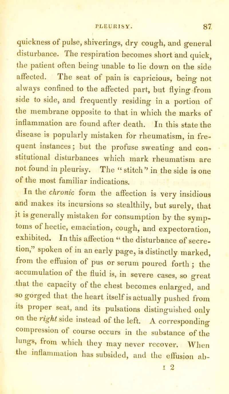 quickness of pulse, shiverings, dry cough, and general disturbance. The respiration becomes short and quick, the patient often being unable to lie down on the side affected. The seat of pain is capricious, being not always confined to the affected part, but flying from side to side, and frequently residing in a portion of the membrane opposite to that in which the marks of inflammation are found after death. In this state the disease is popularly mistaken for rheumatism, in fre- quent instances; but the profuse sweating and con- stitutional disturbances which mark rheumatism are not found in pleurisy. The “ stitch ” in the side is one of the most familiar indications. In the chronic form the affection is very insidious and makes its incursions so stealthily, but surely, that Jt is generally mistaken for consumption by the symp- toms of hectic, emaciation, cough, and expectoration, exhibited. In this affection “ the disturbance of secre- tion, spoken of in an early page, is distinctly marked, from the effusion of pus or serum poured forth ; the accumulation of the fluid is, in severe cases, so great that the capacity of the chest becomes enlarged, and sogcuged that the heart itself is actually pushed from its pioper seat, and its pulsations distinguished only on the light side instead of the left. A corresponding compression of course occurs in the substance of the lungs, from which they may never recover. When the inflammation has subsided, and the effusion ab- i 2