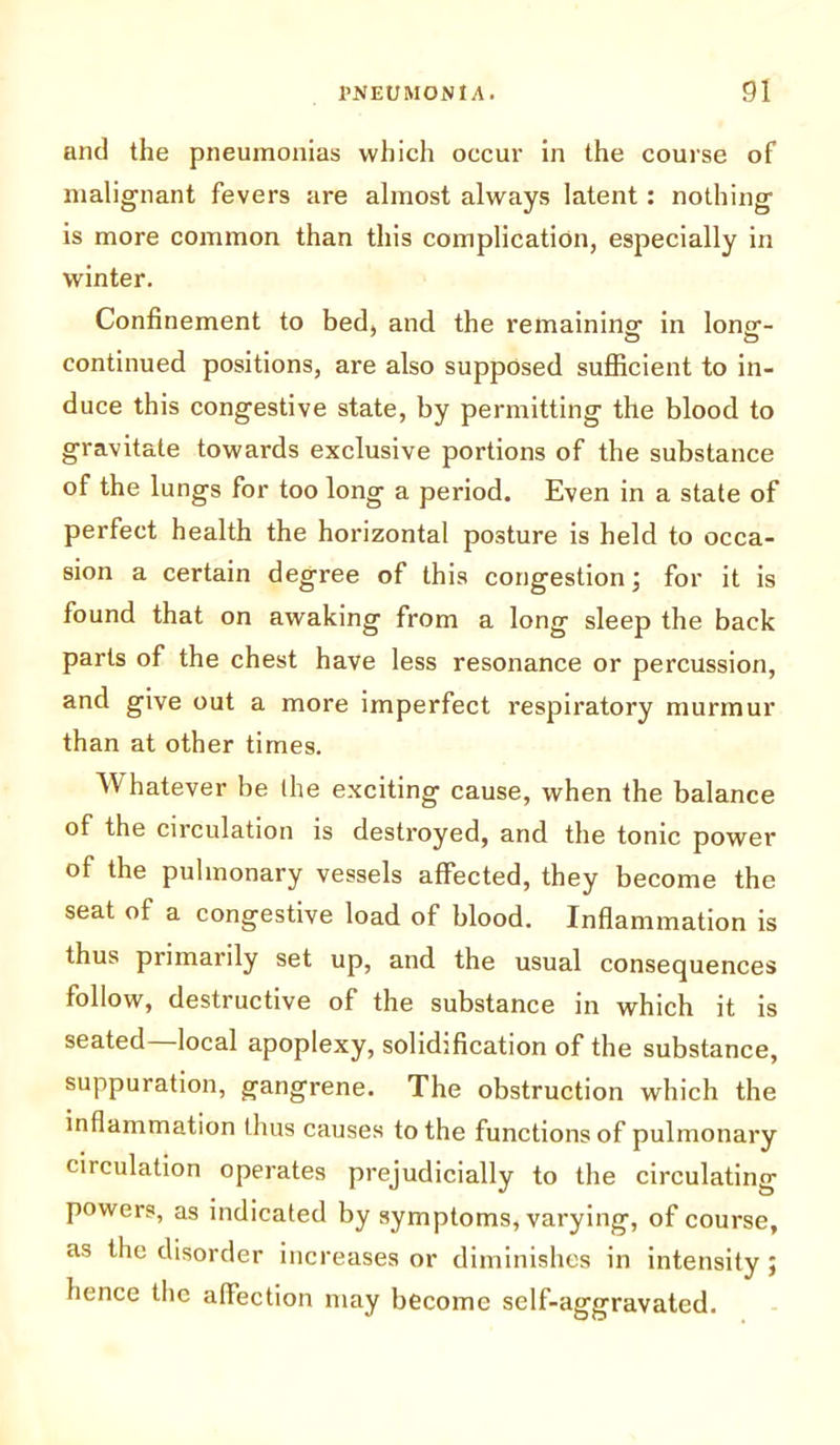 and the pneumonias which occur in the course of malignant fevers are almost always latent: nothing is more common than this complication, especially in winter. Confinement to bed, and the remaining- in long-- continued positions, are also supposed sufficient to in- duce this congestive state, by permitting the blood to gravitate towards exclusive portions of the substance of the lungs for too long a period. Even in a state of perfect health the horizontal posture is held to occa- sion a certain degree of this congestion; for it is found that on awaking from a long sleep the back parts of the chest have less resonance or percussion, and give out a more imperfect respiratory murmur than at other times. Whatever be the exciting cause, when the balance of the circulation is destroyed, and the tonic power of the pulmonary vessels affected, they become the seat of a congestive load of blood. Inflammation is thus primarily set up, and the usual consequences follow, destructive of the substance in which it is seated local apoplexy, solidification of the substance, suppuration, gangrene. The obstruction which the inflammation thus causes to the functions of pulmonary circulation operates prejudicially to the circulating powers, as indicated by symptoms, varying, of course, as the disorder increases or diminishes in intensity; hence the affection may become self-aggravated.