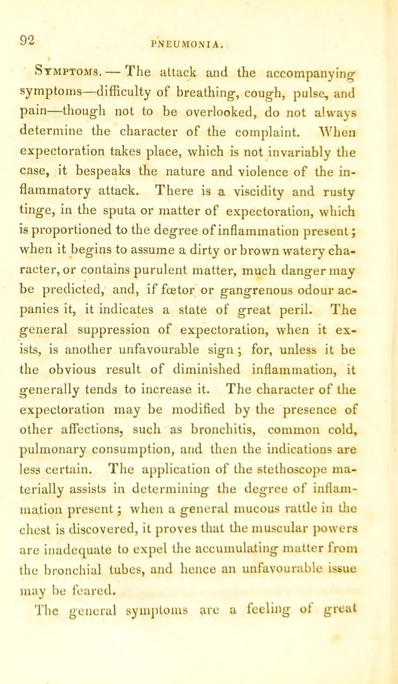 PNEUMONIA. Symptoms. — The attack and the accompanying symptoms—difficulty of breathing, cough, pulse, and pain—though not to be overlooked, do not always determine the character of the complaint. When expectoration takes place, which is not invariably the case, it bespeaks the nature and violence of the in- flammatory attack. There is a viscidity and rusty tinge, in the sputa or matter of expectoration, which is proportioned to the degree of inflammation present; when it begins to assume a dirty or brown watery cha- racter, or contains purulent matter, much danger may be predicted, and, if fcetor or gangrenous odour ac- panies it, it indicates a state of great peril. The general suppression of expectoration, when it ex- ists, is another unfavourable sign ; for, unless it be the obvious result of diminished inflammation, it generally tends to increase it. The character of the expectoration may be modified by the presence of other affections, such as bronchitis, common cold, pulmonary consumption, and then the indications are less certain. The application of the stethoscope ma- terially assists in determining the degree of inflam- mation present; when a general mucous rattle in the chest is discovered, it proves that the muscular powers are inadequate to expel the accumulating matter from the bronchial tubes, and hence an unfavourable issue may be feared. The general symptoms are a feeling of great