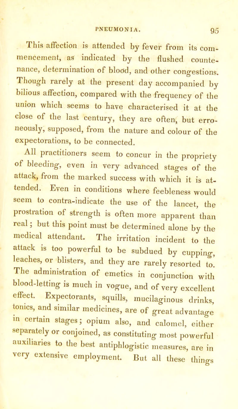 This affection is attended by fever from its com- mencement, as indicated by the flushed counte- nance, determination of blood, and other congestions. Though rarely at the present day accompanied by bilious affection, compared with the frequency of the union which seems to have characterised it at the close of the last century, they are often, but erro- neously, supposed, from the nature and colour of the expectorations, to be connected. All practitioners seem to concur in the propriety of bleeding, even in very advanced stages of the attack, from the marked success with which it is at- tended. Even in conditions where feebleness would seem to contra-indicate the use of the lancet, the prostration of strength is often more apparent than real; but this point must be determined alone by the medical attendant. The irritation incident to the attack is too powerful to be subdued by cupping, leaches, or blisters, and they are rarely resorted to. The administration of emetics in conjunction with blood-letting is much in vogue, and of very excellent effect. Expectorants, squills, mucilaginous drinks, tonics, and similar medicines, are of great advantage in certain stages; opium also, and calomel, either separately or conjoined, as constituting most powerful auxiliaries to the best antiphlogistic measures, are in very extensive employment. But all these things