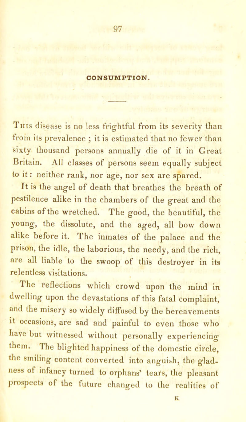 CONSUMPTION. This disease is no less frightful from its severity than from its prevalence ; it is estimated that no fewer than sixty thousand persons annually die of it in Great Britain. All classes of persons seem equally subject to it: neither rank, nor age, nor sex are spared. It is the angel of death that breathes the breath of pestilence alike in the chambers of the great and the cabins of the wretched. The good, the beautiful, the young, the dissolute, and the aged, all bow down alike before it. The inmates of the palace and the prison, the idle, the laborious, the needy, and the rich, are all liable to the swoop of this destroyer in its relentless visitations. The reflections which crowd upon the mind in dwelling upon the devastations of this fatal complaint, and the misery so widely diffused by the bereavements it occasions, are sad and painful to even those who have but witnessed without personally experiencing them. The blighted happiness of the domestic circle, the smiling content converted into anguish, the glad- ness of infancy turned to orphans’ tears, the pleasant prospects of the future changed to the realities of K