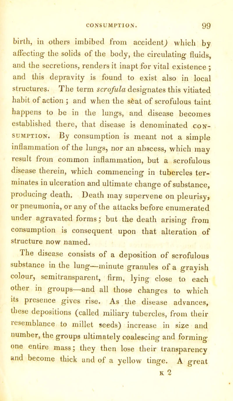 birth, in others imbibed from accident) which by affecting the solids of the body, the circulating fluids, and the secretions, renders it inapt for vital existence ; and this depravity is found to exist also in local structures. The term scrofula designates this vitiated habit of action ; and when the sfeat of scrofulous taint happens to be in the lungs, and disease becomes established there, that disease is denominated con- sumption. By consumption is meant not a simple inflammation of the lungs, nor an abscess, which may result from common inflammation, but a scrofulous disease therein, which commencing in tubercles ter- minates in ulceration and ultimate change of substance, producing death. Death may supervene on pleurisy, or pneumonia, or any of the attacks before enumerated under agravated forms; but the death arising from consumption is consequent upon that alteration of structure now named. The disease consists of a deposition of scrofulous substance in the lung—minute granules of a grayish colour, semitransparent, firm, lying close to each other in groups—and all those changes to which its presence gives rise. As the disease advances, these depositions (called miliary tubercles, from their lesemblance to millet seeds) increase in size and number, the groups ultimately coalescing and forming- one entire mass; they then lose their transparency and become thick and of a yellow tinge. A great