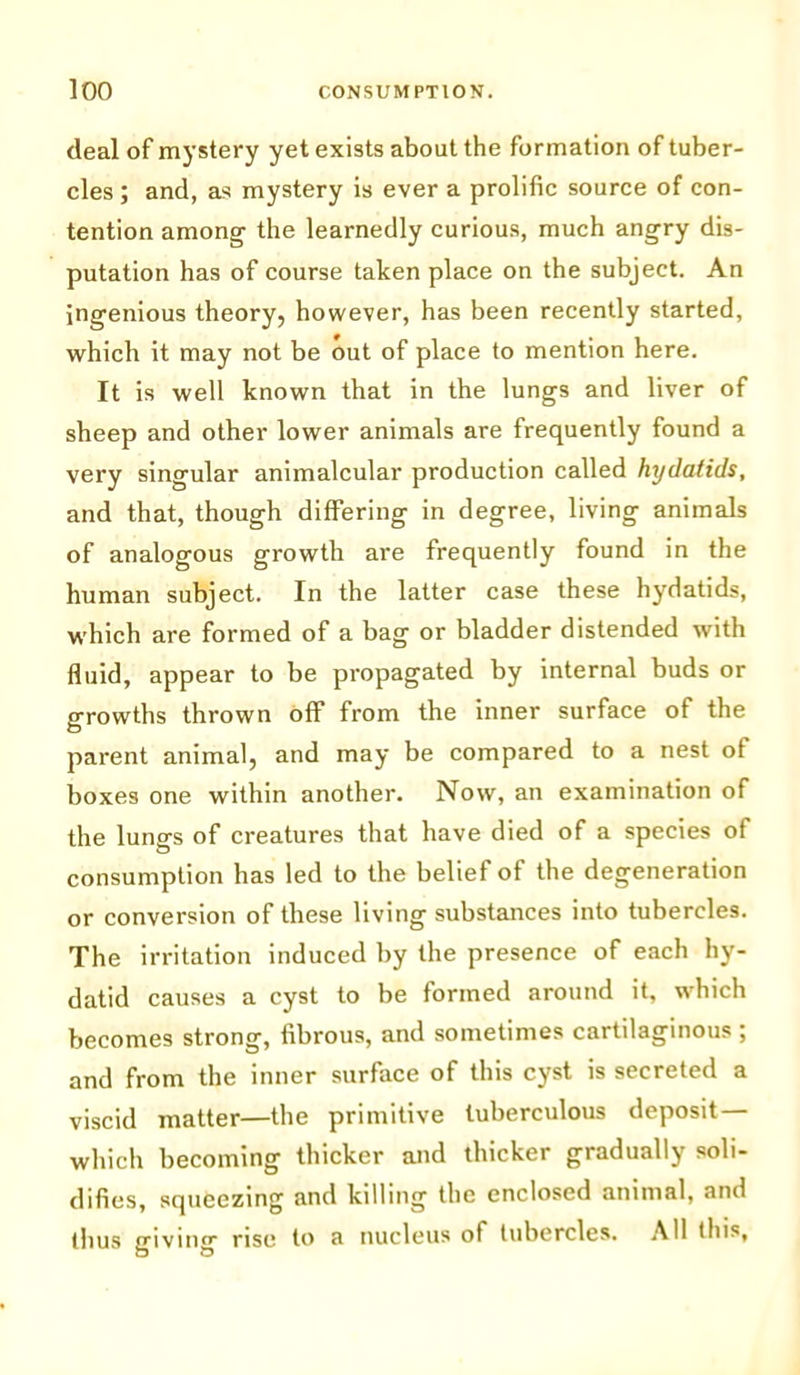 deal of mystery yet exists about the formation of tuber- cles ; and, as mystery is ever a prolific source of con- tention among the learnedly curious, much angry dis- putation has of course taken place on the subject. An ingenious theory, however, has been recently started, which it may not be out of place to mention here. It is well known that in the lungs and liver of sheep and other lower animals are frequently found a very singular animalcular production called hydatids, and that, though differing in degree, living animals of analogous growth are frequently found in the human subject. In the latter case these hydatids, which are formed of a bag or bladder distended with fluid, appear to be propagated by internal buds or growths thrown off from the inner surface of the parent animal, and may be compared to a nest of boxes one within another. Now, an examination of the lungs of creatures that have died of a species of consumption has led to the belief of the degeneration or conversion of these living substances into tubercles. The irritation induced by the presence of each hy- datid causes a cyst to be formed around it, which becomes strong, fibrous, and sometimes cartilaginous ; and from the inner surface of this cyst is secreted a viscid matter—the primitive tuberculous deposit — which becoming thicker and thicker gradually soli- difies, squeezing and killing the enclosed animal, and thus giving rise to a nucleus of tubercles. All this.