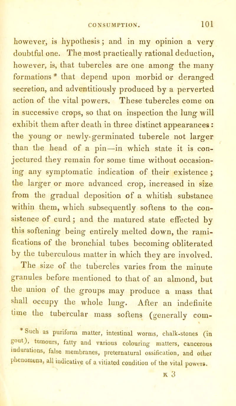 however, is hypothesis; and in my opinion a very doubtful one. The most practically rational deduction, however, is, that tubercles are one among the many formations * that depend upon morbid or deranged secretion, and adventitiously produced by a perverted action of the vital powers. These tubercles come on in successive crops, so that on inspection the lung will exhibit them after death in three distinct appearances : the young or newly-germinated tubercle not larger than the head of a pin—in which state it is con- jectured they remain for some time without occasion- ing any symptomatic indication of their existence ; the larger or more advanced crop, increased in size from the gradual deposition of a whitish substance within them, which subsequently softens to the con- sistence of curd; and the matured state effected by this softening being entirely melted down, the rami- fications of the bronchial tubes becoming obliterated by the tuberculous matter in which they are involved. 1 he size of the tubercles varies from the minute granules before mentioned to that of an almond, but tlie union of the groups may produce a mass that shall occupy the whole lung. After an indefinite time the tubercular mass softens (generally com- Such as puriform matter, intestinal worms, chalk-stones (in gnat), tumours, fatty and various colouring matters, cancerous indurations, false membranes, preternatural ossification, and other phenomena, all indicative of a vitiated condition of the vital powers.