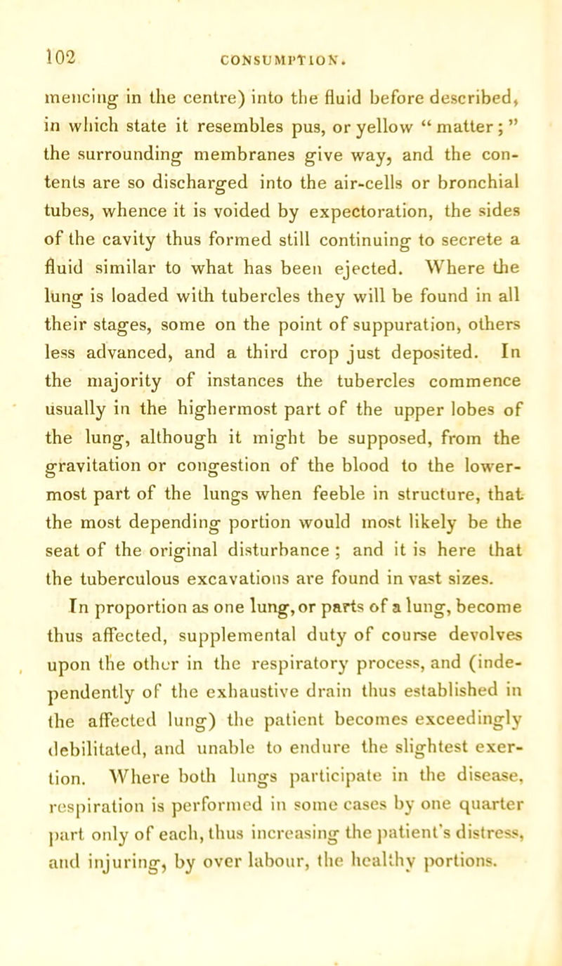 mencing in the centre) into the fluid before described, in which state it resembles pus, or yellow “ matter; ” the surrounding membranes give way, and the con- tents are so discharged into the air-cells or bronchial tubes, whence it is voided by expectoration, the sides of the cavity thus formed still continuing to secrete a fluid similar to what has been ejected. Where the lung is loaded with tubercles they will be found in all their stages, some on the point of suppuration, others less advanced, and a third crop just deposited. In the majority of instances the tubercles commence usually in the highermost part of the upper lobes of the lung, although it might be supposed, from the gravitation or congestion of the blood to the lower- most part of the lungs when feeble in structure, that the most depending portion would most likely be the seat of the original disturbance ; and it is here that the tuberculous excavations are found in vast sizes. In proportion as one lung, or parts of a lung, become thus affected, supplemental duty of course devolves upon the other in the respiratory process, and (inde- pendently of the exhaustive drain thus established in the affected lung) the patient becomes exceedingly debilitated, and unable to endure the slightest exer- tion. Where both lungs participate in the disease, respiration is performed in some cases by one quarter part only of each, thus increasing the patient's distress, and injuring, by over labour, the healthy portions.