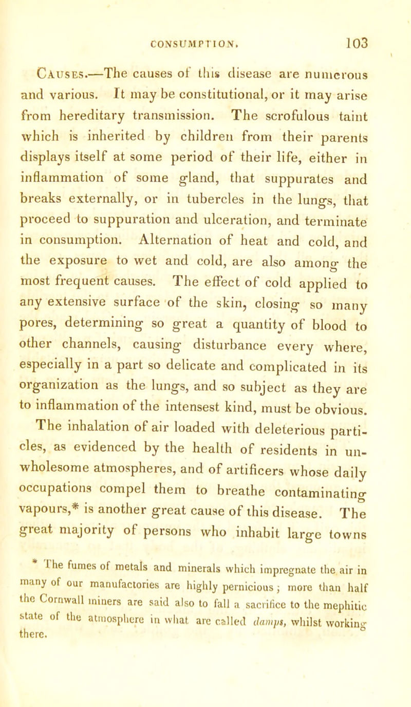 Causes.—The causes of this disease are numerous and various. It may be constitutional, or it may arise from hereditary transmission. The scrofulous taint which is inherited by children from their parents displays itself at some period of their life, either in inflammation of some gland, that suppurates and breaks externally, or in tubercles in the lungs, that proceed to suppuration and ulceration, and terminate in consumption. Alternation of heat and cold, and the exposure to wet and cold, are also amono- the most frequent causes. The effect of cold applied to any extensive surface of the skin, closing so many pores, determining so great a quantity of blood to other channels, causing disturbance every where, especially in a part so delicate and complicated in its organization as the lungs, and so subject as they are to inflammation of the intensest kind, must be obvious. The inhalation of air loaded with deleterious parti- cles, as evidenced by the health of residents in un- wholesome atmospheres, and of artificers whose daily occupations compel them to breathe contaminating vapours,* is another great cause of this disease. The great majority of persons who inhabit large towns I he fumes of metals and minerals which impregnate the air in many of our manufactories are highly pernicious ; more than half the Cornwall miners are said also to fall a sacrifice to the mephitic state of the atmosphere in what are called damps, whilst working there.