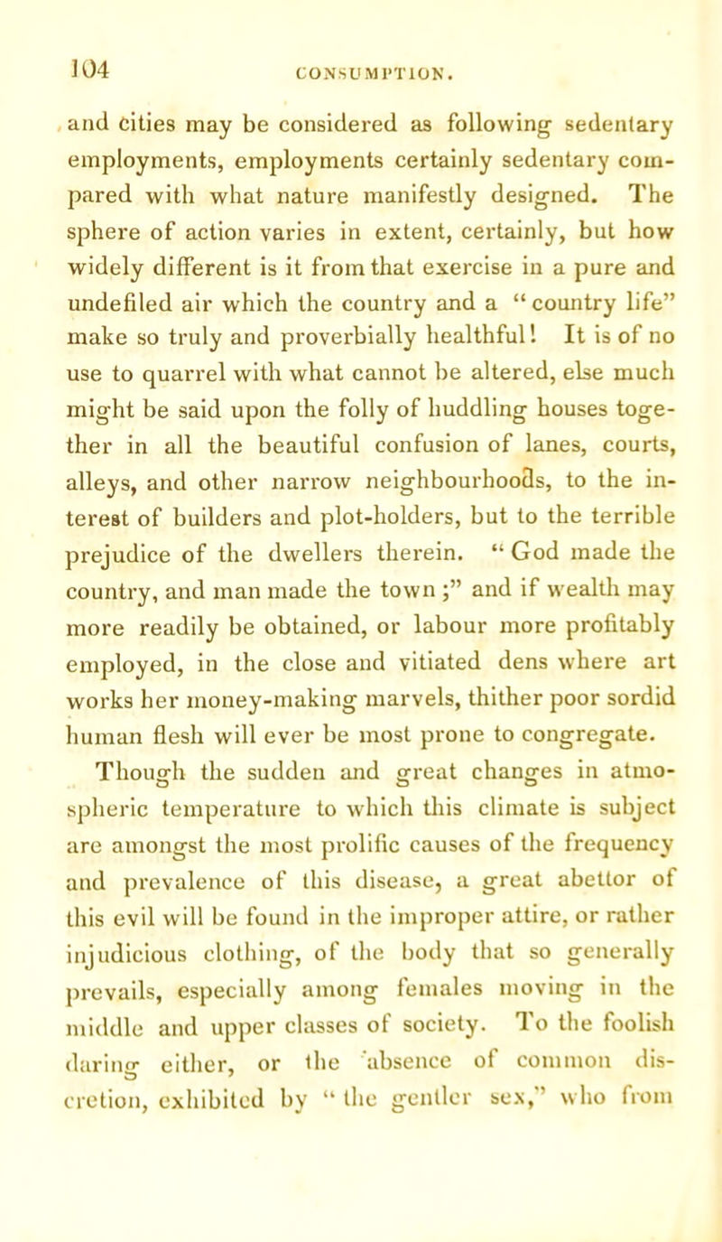 and cities may be considered as following- sedentary employments, employments certainly sedentary com- pared with what nature manifestly designed. The sphere of action varies in extent, certainly, but how widely different is it from that exercise in a pure and undefiled air which the country and a “country life” make so truly and proverbially healthful! It is of no use to quarrel with what cannot be altered, else much might be said upon the folly of huddling houses toge- ther in all the beautiful confusion of lanes, courts, alleys, and other narrow neighbourhoods, to the in- terest of builders and plot-holders, but to the terrible prejudice of the dwellers therein. “ God made the country, and man made the town j” and if wealth may more readily be obtained, or labour more profitably employed, in the close and vitiated dens where art works her money-making marvels, thither poor sordid human flesh will ever be most prone to congregate. Thoug-h the sudden and sfreat changes in atnio- spheric temperature to which this climate is subject are amongst the most prolific causes of the frequency and prevalence of this disease, a great abettor of this evil will be found in the improper attire, or rather injudicious clothing, of the body that so generally prevails, especially among females moving in the middle and upper classes of society. To the foolish darine either, or the absence of common dis- notion, exhibited by “ the gentler sex,” who from