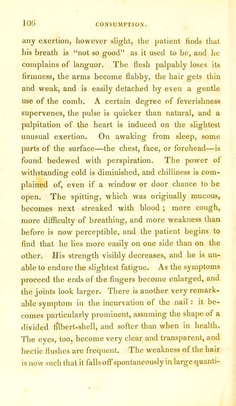 any exertion, however slight, the patient finds that his breath is “not so good” as it used to be, and he complains of languor. The flesh palpably loses its firmness, the arms become flabby, the hair gets thin and weak, and is easily detached by even a gentle use of the comb. A certain decree of feverishness supervenes, the pulse is quicker than natural, and a palpitation of the heart is induced on the slightest unusual exertion. On awaking from sleep, some parts of the surface—the chest, face, or forehead—is found bedewed with perspiration. The power of withstanding cold is diminished, and chilliness is com- plained of, even if a window or door chance to be open. The spitting, which was originally mucous, becomes next streaked with blood ; more cough, more difficulty of breathing, and more weakness than before is now perceptible, and the patient begins to find that he lies more easily on one side than on the other. His strength visibly decreases, and he is un- able to endure the slightest fatigue. As the symptoms proceed the ends of the fingers become enlarged, and the joints look larger. There is another very remark- able symptom in the incurvation of the nail : it be- comes particularly prominent, assuming the shape of a divided filbert-shell, and softer than when in health. The eyes, too, become very clear and transparent, and hectic (lushes arc frequent. 1 he weakness of the hair is now such that it falls off spontaneously in large quanti-