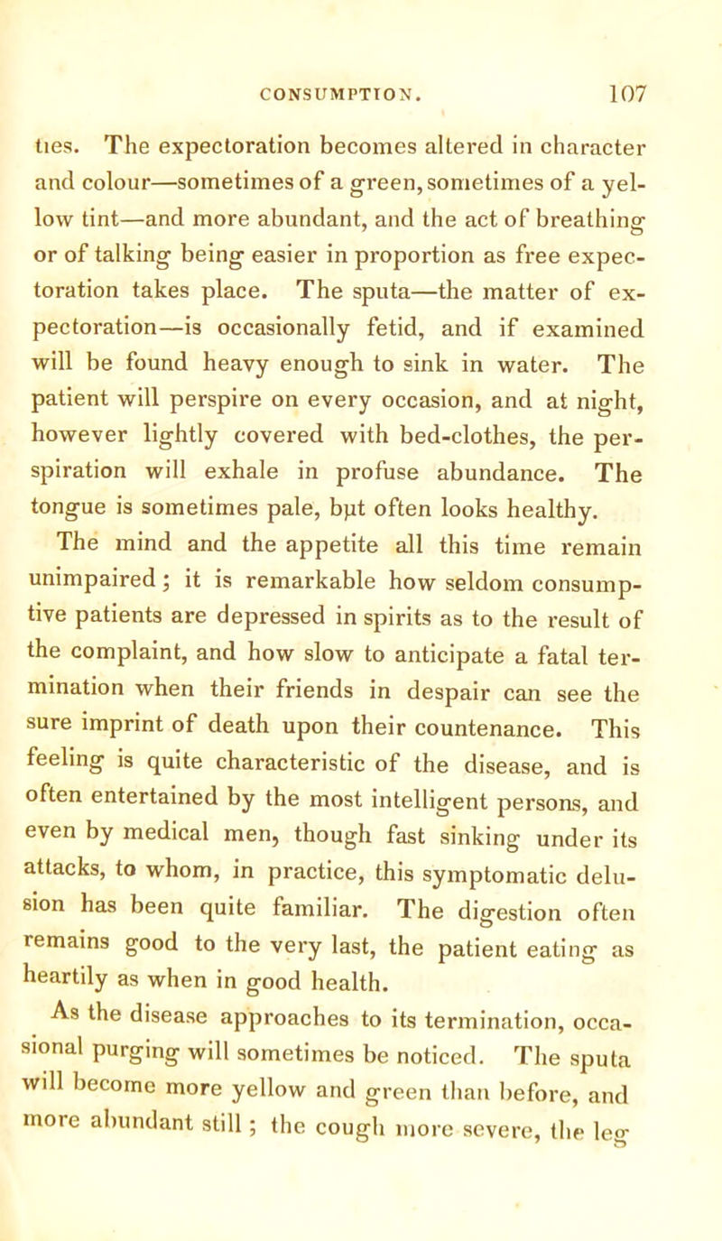ties. The expectoration becomes altered in character and colour—sometimes of a green, sometimes of a yel- low tint—and more abundant, and the act of breathing or of talking being easier in proportion as free expec- toration takes place. The sputa—the matter of ex- pectoration—is occasionally fetid, and if examined will be found heavy enough to sink in water. The patient will perspire on every occasion, and at night, however lightly covered with bed-clothes, the per- spiration will exhale in profuse abundance. The tongue is sometimes pale, bpt often looks healthy. The mind and the appetite all this time remain unimpaired; it is remarkable how seldom consump- tive patients are depressed in spirits as to the result of the complaint, and how slow to anticipate a fatal ter- mination when their friends in despair can see the sure imprint of death upon their countenance. This feeling is quite characteristic of the disease, and is often entertained by the most intelligent persons, and even by medical men, though fast sinking under its attacks, to whom, in practice, this symptomatic delu- sion has been quite familiar. The digestion often remains good to the very last, the patient eating as heartily as when in good health. As the disease approaches to its termination, occa- sional purging will sometimes be noticed. The sputa will become more yellow and green than before, and moie abundant still; the cough more severe, the leg