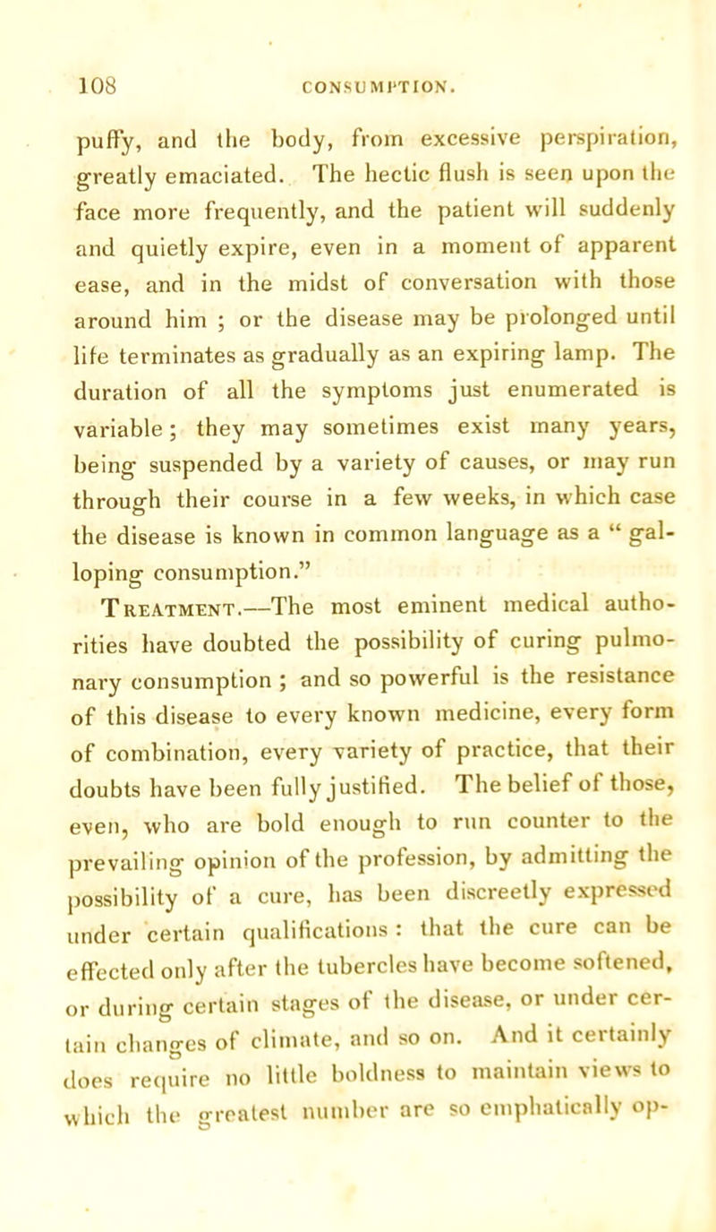 puffy, and the body, from excessive perspiration, greatly emaciated. The hectic flush is seen upon the face more frequently, and the patient will suddenly and quietly expire, even in a moment of apparent ease, and in the midst of conversation with those around him ; or the disease may be prolonged until life terminates as gradually as an expiring lamp. The duration of all the symptoms just enumerated is variable; they may sometimes exist many years, being suspended by a variety of causes, or may run through their course in a few weeks, in which case the disease is known in common language as a “ gal- loping consumption.” Treatment.—The most eminent medical autho- rities have doubted the possibility of curing pulmo- nary consumption ; and so powerful is the resistance of this disease to every known medicine, every form of combination, every variety of practice, that their doubts have been fully justified. The belief of those, even, who are bold enough to run counter to the prevailing opinion of the profession, by admitting the possibility of a cure, has been discreetly expressed under certain qualifications : that the cure can be effected only after the tubercles have become softened, or during certain stages of the disease, or under cer- tain changes of climate, and so on. And it certainly does require no little boldness to maintain views to which the greatest number are so emphatically op-