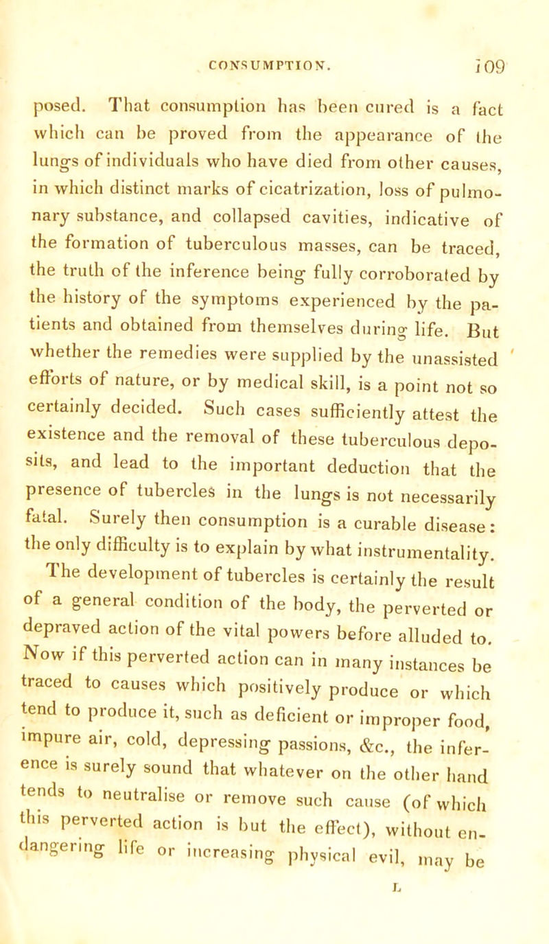 posed. That consumption has been cured is a fact which can be proved from the appearance of the lungs of individuals who have died from other causes, in which distinct marks of cicatrization, loss of pulmo- nary substance, and collapsed cavities, indicative of the formation of tuberculous masses, can be traced the truth of the inference being fully corroborated by the history of the symptoms experienced by the pa- tients and obtained from themselves during life. But whether the remedies were supplied by the unassisted efforts of nature, or by medical skill, is a point not so certainly decided. Such cases sufficiently attest the existence and the removal of these tuberculous depo- sits, and lead to the important deduction that the presence of tubercles in the lungs is not necessarily fatal. Surely then consumption is a curable disease: the only difficulty is to explain by what instrumentality. The development of tubercles is certainly the result of a general condition of the body, the perverted or depraved action of the vital powers before alluded to. Now if this perverted action can in many instances be traced to causes which positively produce or which tend to produce it, such as deficient or improper food, impure air, cold, depressing passions, &c., the infer- ence is surely sound that whatever on the other hand tends to neutralise or remove such cause (of which this perverted action is but the effect), without en- dangering life or increasing physical evil, may be L