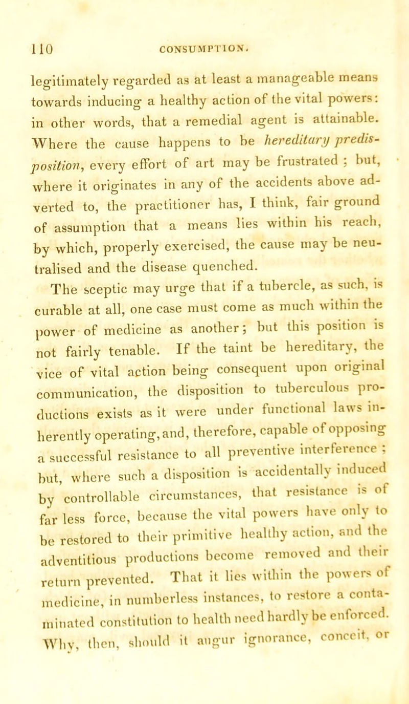 legitimately regarded as at least a manageable means towards inducing a healthy action of the vital powers: in other words, that a remedial agent is attainable. Where the cause happens to be hereditary predis- position, every effort of art may be frustrated ; but, where it originates in any of the accidents above ad- verted to, the practitioner has, I think, fair ground of assumption that a means lies within his reach, by which, properly exercised, the cause may be neu- tralised and the disease quenched. The sceptic may urge that if a tubercle, as such, is curable at all, one case must come as much within the power of medicine as another; but this position is not fairly tenable. If the taint be hereditary, the vice of vital action being consequent upon original communication, the disposition to tuberculous pro- ductions exists as it were under functional laws in- herently operating, and, therefore, capable of opposing a successful resistance to all preventive interference : but, where such a disposition is accidentally induced by controllable circumstances, that resistance i> of far less force, because the vital powers have only to be restored to their primitive healthy action, and the adventitious productions become removed and their return prevented. That it lies within the powers of medicine, in numberless instances, to restore a conta- minated constitution to health need hardly be enforced. Why, then, should it augur ignorance, conceit, or