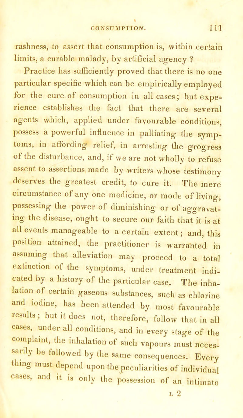 rashness, to assert that consumption is, within certain limits, a curable malady, by artificial agency ?■ Practice has sufficiently proved that there is no one particular specific which can be empirically employed for the cure of consumption in all cases; but expe- rience establishes the fact that there are several agents which, applied under favourable condition*, possess a powerful influence in palliating the symp- toms, in affording relief, in arresting the grogress of the disturbance, and, if we are not wholly to refuse assent to assertions made by writers whose testimony deserves the greatest credit, to cure it. The mere circumstance of any one medicine, or mode of living, possessing the power of diminishing or of aggravat- ing the disease, ought to secure our faith that it is at all events manageable to a certain extent; and, this position attained, the practitioner is warranted in assuming that alleviation may proceed to a total extinction of the symptoms, under treatment indi- cated by a history of the particular case. The inha- lation of certain gaseous substances, such as chlorine and iodine, has been attended by most favourable results; but it does not, therefore, follow that in all cases, undei all conditions, and in every stage of the complaint, the inhalation of such vapours must neces- sarily be followed by the same consequences. Every thing must depend upon the peculiarities of individual cases, and it is only the possession of an intimate l 2