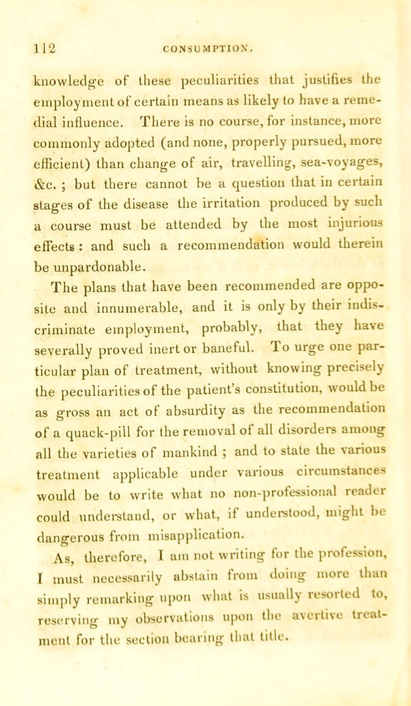 knowledge of these peculiarities that justifies the employment of certain means as likely to have a reme- dial influence. There is no course, for instance, more commonly adopted (and none, properly pursued, more efficient) than change of air, travelling, sea-voyages, t&c. ; but there cannot be a question that in certain stages of the disease the irritation produced by such a course must be attended by the most injurious effects : and such a recommendation would therein be unpardonable. The plans that have been recommended are oppo- site and innumerable, and it is only by their indis- criminate employment, probably, that they have severally proved inert or baneful. ’I o urge one par- ticular plan of treatment, without knowing precisely the peculiarities of the patient’s constitution, would be as gross an act of absurdity as the recommendation of a quack-pill for the removal of all disorders among all the varieties of mankind ; and to state the various treatment applicable under various circumstances would be to write what no non-professional reader could understand, or what, if understood, might be dangerous from misapplication. As, therefore, I am not writing for the profession, I must necessarily abstain from doing more than simply remarking upon what is usually resorted to, reserving my observations upon the a\citi\e tiiat- ment for the section bearing that title.