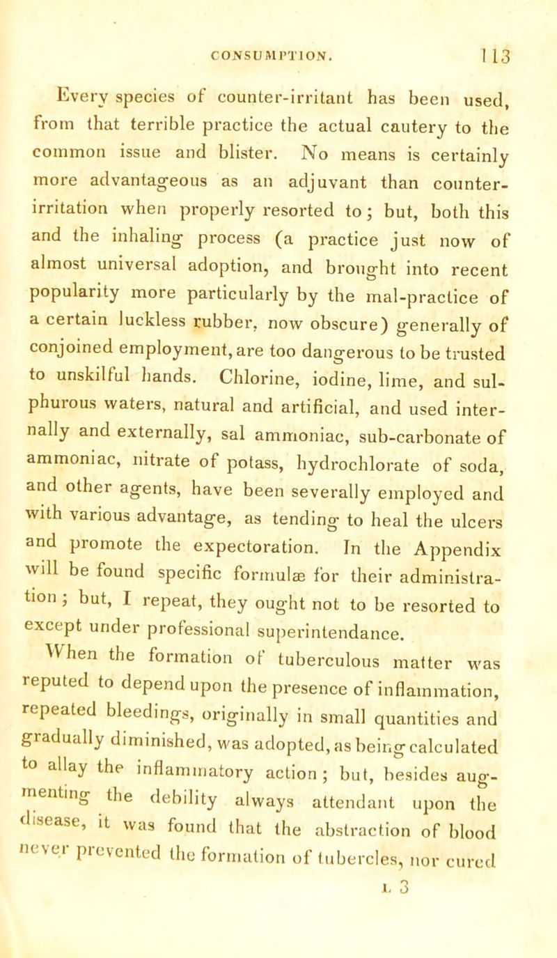 Every species of counter-irritant has been used, from that terrible practice the actual cautery to the common issue and blister. No means is certainly more advantageous as an adjuvant than counter- irritation when properly resorted to; but, both this and the inhaling process (a practice just now of almost universal adoption, and brought into recent popularity more particularly by the mal-practice of a certain luckless rubber, now obscure) generally of conjoined employment, are too dangerous to be trusted to unskilful hands. Chlorine, iodine, lime, and sul- phuious waters, natural and artificial, and used inter- nally and externally, sal ammoniac, sub-carbonate of ammoniac, nitrate of potass, hydrochlorate of soda, and othei agents, have been severally employed and with various advantage, as tending to heal the ulcers and promote the expectoration. In the Appendix will be found specific formulas for their administra- tion ; but, I repeat, they ought not to be resorted to except under professional superintendance. hen the formation of tuberculous matter was reputed to depend upon the presence of inflammation, repeated bleedings, originally in small quantities and gradually diminished, was adopted, as being calculated to allay the inflammatory action ; but, besides aug- menting the debility always attendant upon the disease, it was found that the abstraction of blood in vei pic\ented the formation of tubercles, nor cured i. 3