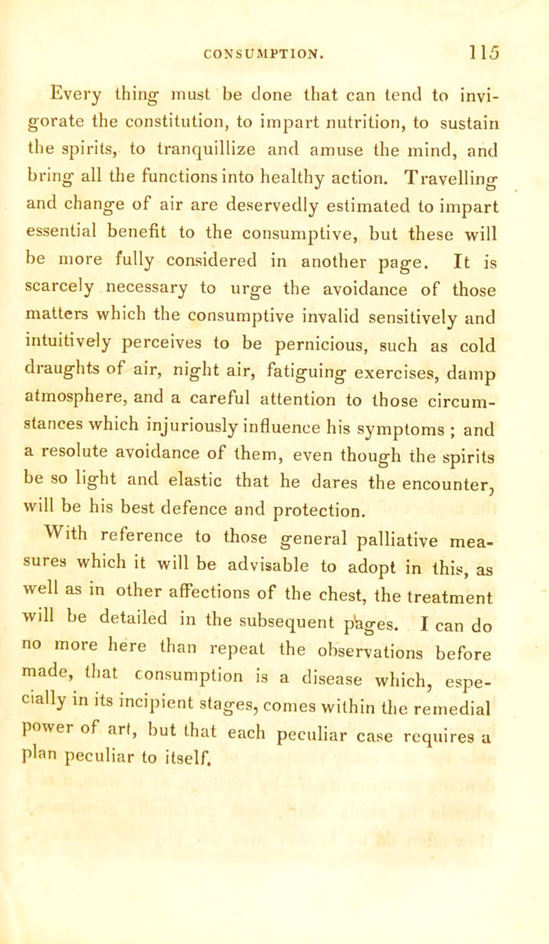 Every thing must be done that can tend to invi- gorate the constitution, to impart nutrition, to sustain the spirits, to tranquillize and amuse the mind, and bring all the functions into healthy action. Travelling and change of air are deservedly estimated to impart essential benefit to the consumptive, but these will be more fully considered in another page. It is scarcely necessary to urge the avoidance of those matters which the consumptive invalid sensitively and intuitively perceives to be pernicious, such as cold draughts of air, night air, fatiguing exercises, damp atmosphere, and a careful attention to those circum- stances which injuriously influence his symptoms ; and a resolute avoidance of them, even though the spirits be so light and elastic that he dares the encounter, will be his best defence and protection. With reference to those general palliative mea- sures which it will be advisable to adopt in this, as well as in other affections of the chest, the treatment will be detailed in the subsequent phges. I can do no more here than repeat the observations before made, that consumption is a disease which, espe- cially in its incipient stages, comes within the remedial power of art, but that each peculiar case requires a plan peculiar to itself.