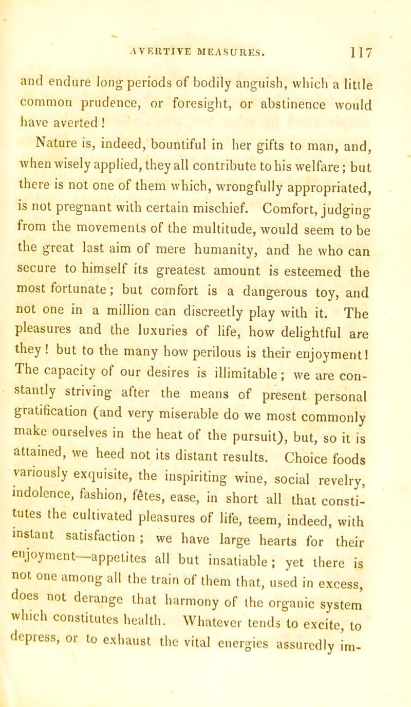 and endure long- periods of bodily anguish, which a little common prudence, or foresight, or abstinence would have averted! Nature is, indeed, bountiful in her gifts to man, and, when wisely applied, they all contribute to his welfare; but there is not one of them which, wrongfully appropriated, is not pregnant with certain mischief. Comfort, judging from the movements of the multitude, would seem to be the great last aim of mere humanity, and he who can secure to himself its greatest amount is esteemed the most fortunate; but comfort is a dangerous toy, and not one in a million can discreetly play with it. The pleasures and the luxuries of life, how delightful are they ! but to the many how perilous is their enjoyment! The capacity of our desires is illimitable; we are con- stantly striving after the means of present personal gratification (and very miserable do we most commonly make ourselves in the heat of the pursuit), but, so it is attained, we heed not its distant results. Choice foods variously exquisite, the inspiriting wine, social revelry, indolence, fashion, f$tes, ease, in short all that consti- tutes the cultivated pleasures of life, teem, indeed, with mstant satisfaction ; we have large hearts for their enjoyment—appetites all but insatiable; yet there is not one among all the train of them that, used in excess, does not derange that harmony of the organic system which constitutes health. Whatever tends to excite, to depress, or to exhaust the vital energies assuredly im-