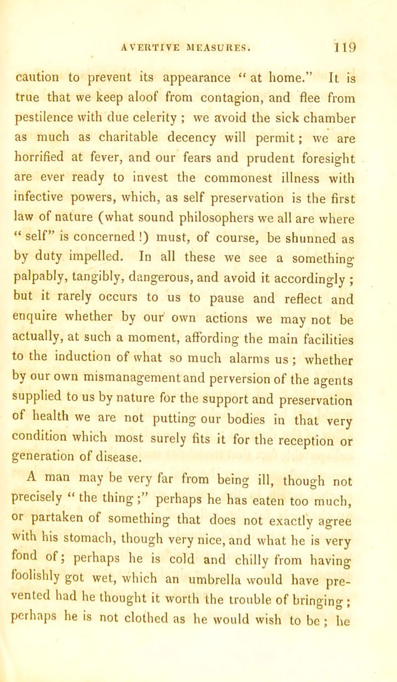 caution to prevent its appearance “ at home.” It is true that we keep aloof from contagion, and flee from pestilence with due celerity ; we avoid the sick chamber as much as charitable decency will permit; we are horrified at fever, and our fears and prudent foresight are ever ready to invest the commonest illness with infective powers, which, as self preservation is the first law of nature (what sound philosophers we all are where “ self” is concerned !) must, of course, be shunned as by duty impelled. In all these we see a something palpably, tangibly, dangerous, and avoid it accordingly ; but it rarely occurs to us to pause and reflect and enquire whether by our' own actions we may not be actually, at such a moment, affording the main facilities to the induction of what so much alarms us ; whether by our own mismanagement and perversion of the agents supplied to us by nature for the support and preservation of health we are not putting our bodies in that very condition which most surely fits it for the reception or generation of disease. A man may be very far from being ill, though not precisely “ the thing; perhaps he has eaten too much, or partaken of something that does not exactly agree with his stomach, though very nice, and what he is very fond of; perhaps he is cold and chilly from having foolishly got wet, which an umbrella would have pre- vented had he thought it worth the trouble of bringing ; perhaps he is not clothed as he would wish to be ; he