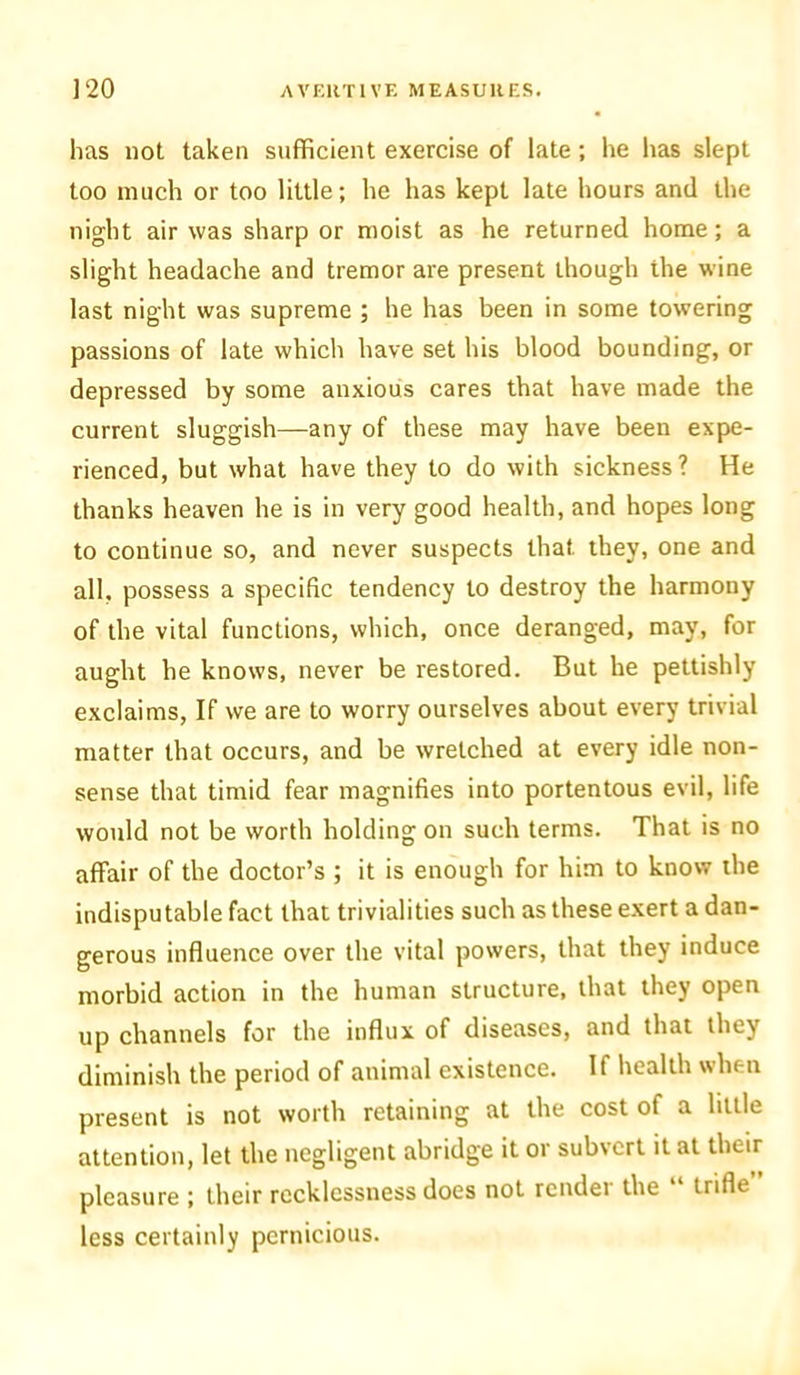 has not taken sufficient exercise of late ; he lias slept too much or too little; he has kept late hours and the night air was sharp or moist as he returned home; a slight headache and tremor are present though the wine last night was supreme ; he has been in some towering passions of late which have set his blood bounding, or depressed by some anxious cares that have made the current sluggish—any of these may have been expe- rienced, but what have they to do with sickness? He thanks heaven he is in very good health, and hopes long to continue so, and never suspects that they, one and all. possess a specific tendency to destroy the harmony of the vital functions, which, once deranged, may, for aught he knows, never be restored. But he pettishly exclaims, If we are to worry ourselves about every trivial matter that occurs, and be wretched at every idle non- sense that timid fear magnifies into portentous evil, life would not be worth holding on such terms. That is no affair of the doctor’s ; it is enough for him to know the indisputable fact that trivialities such as these exert a dan- gerous influence over the vital powers, that they induce morbid action in the human structure, that they open up channels for the influx of diseases, and that they diminish the period of animal existence. If health when present is not worth retaining at the cost of a little attention, let the negligent abridge it or subvert it at their pleasure ; their recklessness does not render the “ trifle less certainly pernicious.