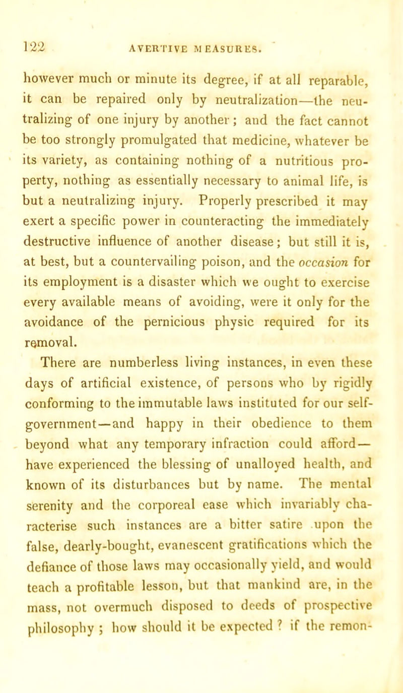 however much or minute its degree, if at all reparable, it can be repaired only by neutralization—the neu- tralizing of one injury by another; and the fact cannot be too strongly promulgated that medicine, whatever be its variety, as containing nothing of a nutritious pro- perty, nothing as essentially necessary to animal life, is but a neutralizing injury. Properly prescribed it may exert a specific power in counteracting the immediately destructive influence of another disease; but still it is, at best, but a countervailing poison, and the occasion for its employment is a disaster which we ought to exercise every available means of avoiding, were it only for the avoidance of the pernicious physic required for its removal. There are numberless living instances, in even these days of artificial existence, of persons who by rigidly conforming to the immutable laws instituted for our self- government—and happy in their obedience to them beyond what any temporary infraction could afford — have experienced the blessing of unalloyed health, and known of its disturbances but by name. The mental serenity and the corporeal ease which invariably cha- racterise such instances are a bitter satire upon the false, dearly-bought, evanescent gratifications which the defiance of those laws may occasionally yield, and would teach a profitable lesson, but that mankind are, in the mass, not overmuch disposed to deeds of prospective philosophy ; how should it be expected 7 if the remon-