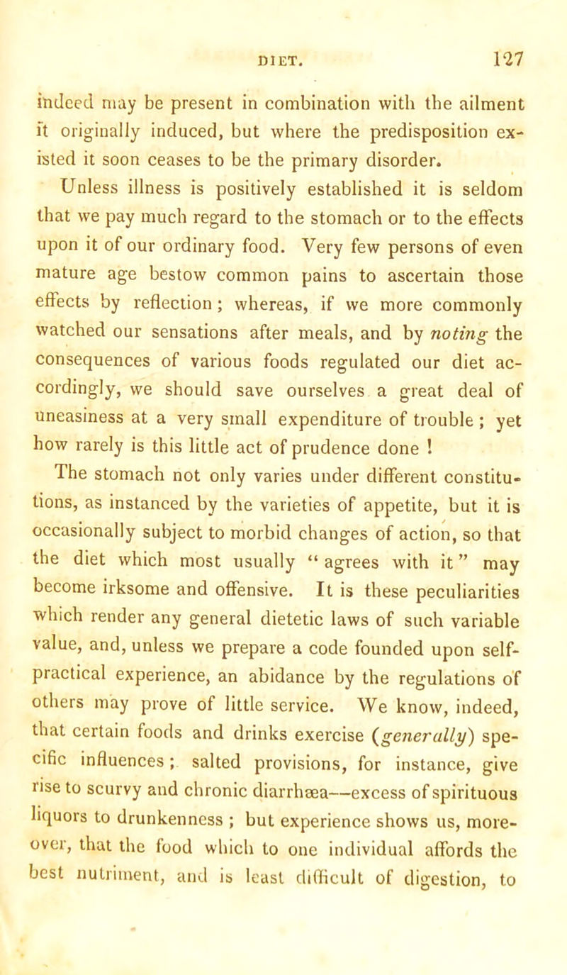 indeed may be present in combination with the ailment it originally induced, but where the predisposition ex- isted it soon ceases to be the primary disorder. Unless illness is positively established it is seldom that we pay much regard to the stomach or to the effects upon it of our ordinary food. Very few persons of even mature age bestow common pains to ascertain those effects by reflection; whereas, if we more commonly watched our sensations after meals, and by noting the consequences of various foods regulated our diet ac- cordingly, we should save ourselves a great deal of uneasiness at a very small expenditure of trouble ; yet how rarely is this little act of prudence done ! The stomach not only varies under different constitu- tions, as instanced by the varieties of appetite, but it is occasionally subject to morbid changes of action, so that the diet which most usually “ agrees with it ” may become irksome and offensive. It is these peculiarities which render any general dietetic laws of such variable value, and, unless we prepare a code founded upon self- practical experience, an abidance by the regulations of others may prove of little service. We know, indeed, that certain foods and drinks exercise (generally) spe- cific influences; salted provisions, for instance, give iise to scurvy and chronic diarrhaea—excess of spirituous liquors to drunkenness ; but experience shows us, more- over, that the food which to one individual affords the best nutriment, and is least difficult of digestion, to