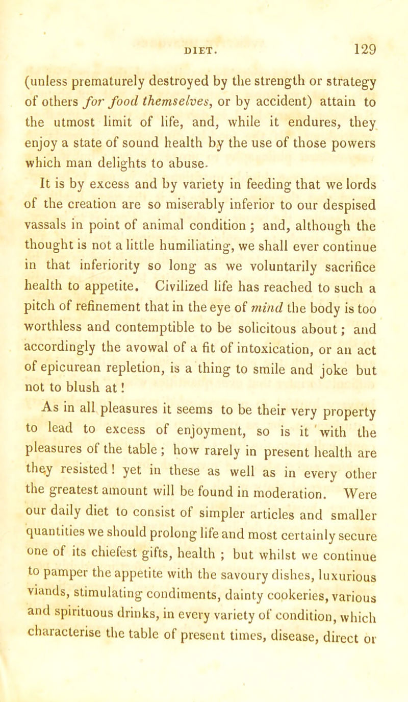 (unless prematurely destroyed by the strength or strategy of others for food themselves, or by accident) attain to the utmost limit of life, and, while it endures, they enjoy a state of sound health by the use of those powers which man delights to abuse. It is by excess and by variety in feeding that we lords of the creation are so miserably inferior to our despised vassals in point of animal condition ; and, although the thought is not a little humiliating, we shall ever continue in that inferiority so long as we voluntarily sacrifice health to appetite. Civilized life has reached to such a pitch of refinement that in the eye of mind the body is too worthless and contemptible to be solicitous about; and accordingly the avowal of a fit of intoxication, or an act of epicurean repletion, is a thing to smile and joke but not to blush at! As in all pleasures it seems to be their very property to lead to excess of enjoyment, so is it with the pleasures of the table ; how rarely in present health are they resisted ! yet in these as well as in every other the greatest amount will be found in moderation. Were our daily diet to consist ot simpler articles and smaller quantities we should prolong life and most certainly secure one of its chiefest gifts, health ; but whilst we continue to pamper the appetite with the savoury dishes, luxurious viands, stimulating condiments, dainty cookeries, various and spirituous drinks, in every variety of condition, which characterise the tabic of present times, disease, direct or