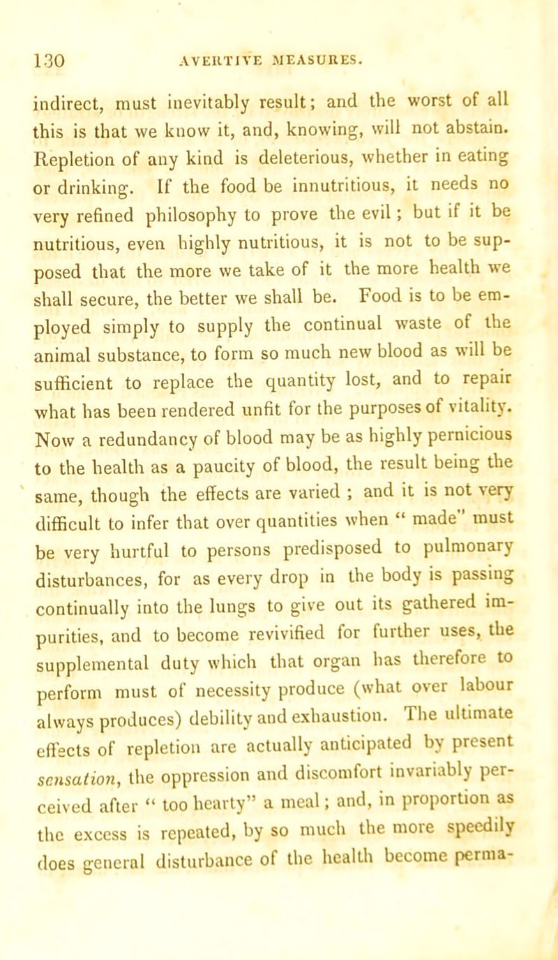 indirect, must inevitably result; and the worst of all this is that we know it, and, knowing, will not abstain. Repletion of any kind is deleterious, whether in eating or drinking. If the food be innutritious, it needs no very refined philosophy to prove the evil ; but if it be nutritious, even highly nutritious, it is not to be sup- posed that the more we take of it the more health we shall secure, the better we shall be. Food is to be em- ployed simply to supply the continual waste of the animal substance, to form so much new blood as will be sufficient to replace the quantity lost, and to repair what has been rendered unfit for the purposes of vitality. Now a redundancy of blood may be as highly pernicious to the health as a paucity of blood, the result being the same, though the effects are varied ; and it is not very difficult to infer that over quantities when “ made” must be very hurtful to persons predisposed to pulmonary disturbances, for as every drop in the body is passing continually into the lungs to give out its gathered im- purities, and to become revivified for further uses, the supplemental duty which that organ has therefore to perform must of necessity produce (what over labour always produces) debility and exhaustion. The ultimate effects of repletion are actually anticipated by present sensation, the oppression and discomfort invariably per- ceived after “ too hearty” a meal; and, in proportion as the excess is repeated, by so much the more speedily does general disturbance of the health become perma-