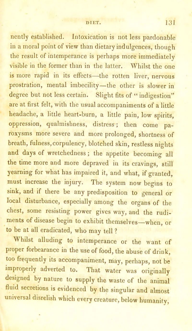 nently established. Intoxication is not less pardonable in a moral point of view than dietary indulgences, though the result of intemperance is perhaps more immediately visible in the former than in the latter. Whilst the one is more rapid in its effects—the rotten liver, nervous prostration, mental imbecility—the other is slower in degree but not less certain. Slight fits of “ indigestion” are at first felt, with the usual accompaniments of a little headache, a little heart-burn, a little pain, low spirits, oppression, qualmishness, distress ; then come pa- roxysms more severe and more prolonged, shortness of breath, fulness,corpulency, blotched skin, restless nights and days of wretchedness ; the appetite becoming all the time more and more depraved in its cravings, still yearning for what has impaired it, and what, if granted, must increase the injury. The system now begins to sink, and if there be any predisposition to general or local disturbance, especially among the organs of the chest, some resisting power gives way, and the rudi- ments of disease begin to exhibit themselves—when, or to be at all eradicated, who may tell ? Whilst alluding to intemperance or the want of proper forbearance in the use of food, the abuse of drink, too frequently its accompaniment, may, perhaps, not be improperly adverted to. That water was originally designed by nature to supply the waste of the animal fluid secretions is evidenced by the singular and almost universal disrelish which every creature, below humanity,