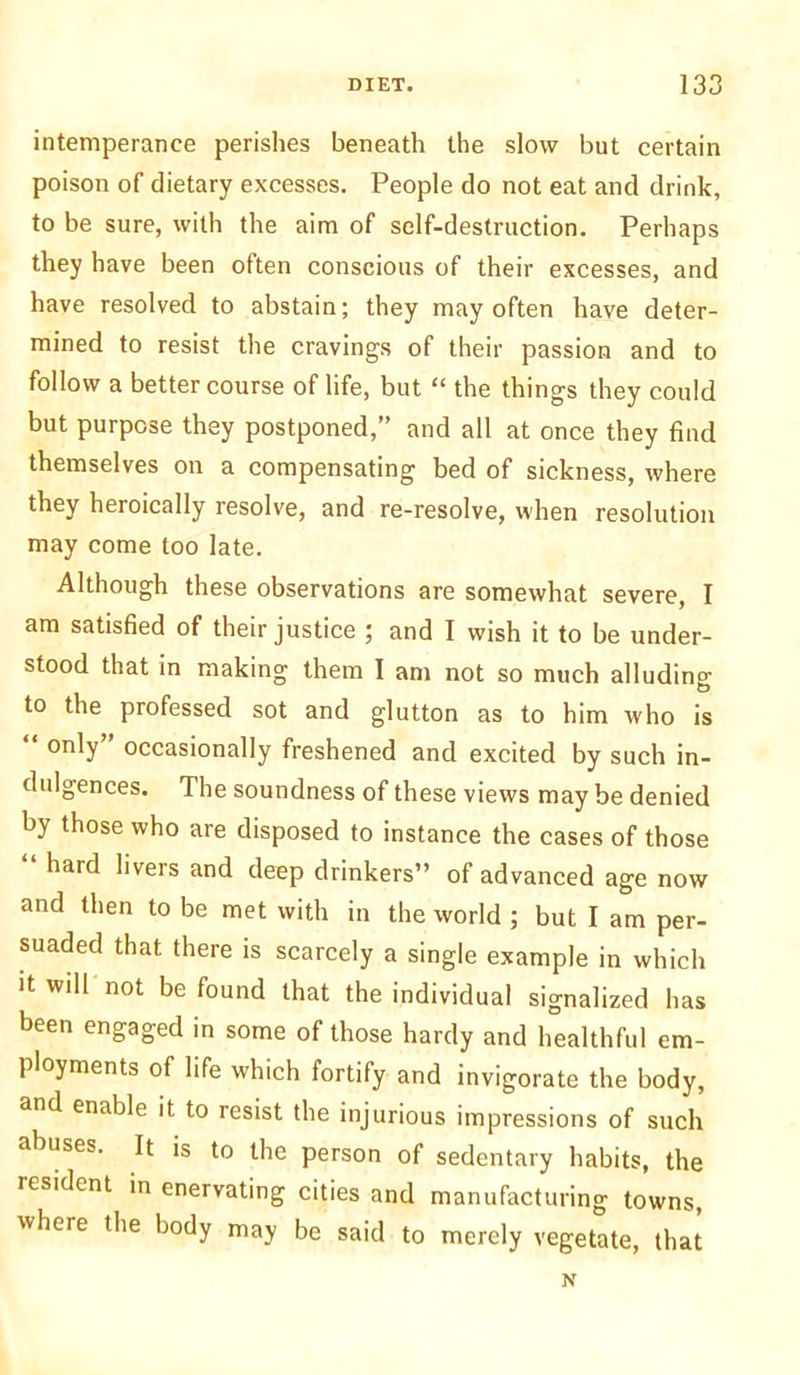 intemperance perishes beneath the slow but certain poison of dietary excesses. People do not eat and drink, to be sure, with the aim of self-destruction. Perhaps they have been often conscious of their excesses, and have resolved to abstain; they may often have deter- mined to resist the cravings of their passion and to follow a better course of life, but “ the things they could but purpose they postponed,” and all at once they find themselves on a compensating bed of sickness, where they heroically resolve, and re-resolve, when resolution may come loo late. Although these observations are somewhat severe, I am satisfied of their justice ; and I wish it to be under- stood that in making them I am not so much alluding to the professed sot and glutton as to him who is only occasionally freshened and excited by such in- dulgences. The soundness of these views may be denied by those who are disposed to instance the cases of those hard livers and deep drinkers” of advanced age now and then to be met with in the world ; but I am per- suaded that there is scarcely a single example in which it will not be found that the individual signalized has been engaged in some of those hardy and healthful em- ployments of life which fortify and invigorate the body, and enable it to resist the injurious impressions of such abuses. It is to the person of sedentary habits, the resident in enervating cities and manufacturing towns, where the body may be said to merely vegetate, that N