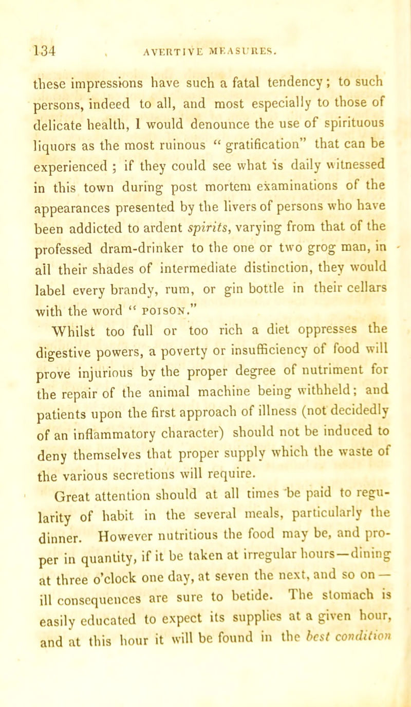 these impressions have such a fatal tendency; to such persons, indeed to all, and most especially to those of delicate health, 1 would denounce the use of spirituous liquors as the most ruinous “ gratification” that can be experienced ; if they could see what is daily witnessed in this town during post mortem examinations of the appearances presented by the livers of persons who have been addicted to ardent spirits, varying from that of the professed dram-drinker to the one or two grog man, in ail their shades of intermediate distinction, they would label every brandy, rum, or gin bottle in their cellars with the word “ poison.” Whilst too full or too rich a diet oppresses the digestive powers, a poverty or insufficiency of food will prove injurious by the proper degree of nutriment for the repair of the animal machine being withheld; and patients upon the first approach of illness (not decidedly of an inflammatory character) should not be induced to deny themselves that proper supply which the waste of the various secretions will require. Great attention should at all times 'be paid to regu- larity of habit in the several meals, particularly the dinner. However nutritious the food may be, and pro- per in quantity, if it be taken at irregular hours—dining at three o’clock one day, at seven the next, and so on — ill consequences are sure to betide. The stomach is easily educated to expect its supplies at a given hour, and at this hour it will be found in the best condition