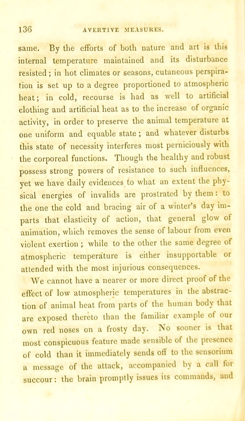 same. By the efforts of both nature and art is this internal temperature maintained and its disturbance resisted; in hot climates or seasons, cutaneous perspira- tion is set up to a degree proportioned to atmospheric heat; in cold, recourse is had as well to artificial clothing and artificial heat as to the increase of organic activity, in order to preserve the animal temperature at one uniform and equable state ; and whatever disturbs this state of necessity interferes most perniciously with the corporeal functions. Though the healthy and robust possess strong powers of resistance to such influences, yet we have daily evidences to what an extent the phy- sical energies of invalids are prostrated by them: to the one the cold and bracing air of a winter’s day im- parts that elasticity of action, that general glow of animation, which removes the sense of labour from even violent exertion ; while to the other the same degree of atmospheric temperature is either insupportable or attended with the most injurious consequences. We cannot have a nearer or more direct proof of the effect of low atmospheric temperatures in the abstrac- tion of animal heat from parts of the human body that are exposed thereto than the familiar example of our own red noses on a frosty day. No sooner is that most conspicuous feature made sensible of the presence of cold than it immediately sends off to the sensorium a message of the attack, accompanied by a call for succour: the brain promptly issues its commands, and
