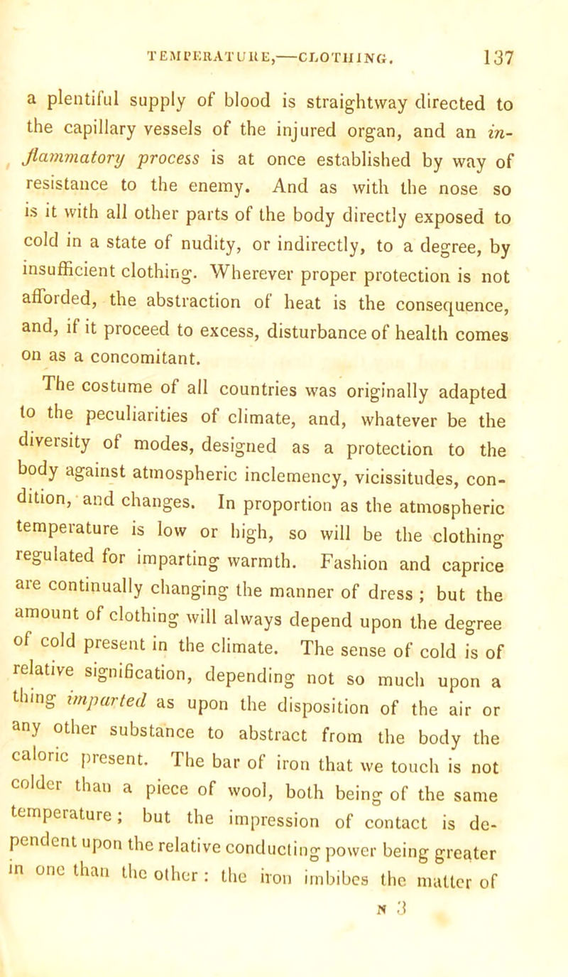 a plentiful supply of blood is straightway directed to the capillary vessels of the injured organ, and an in- flammatory process is at once established by way of resistance to the enemy. And as with the nose so is it with all other parts of the body directly exposed to cold in a state of nudity, or indirectly, to a degree, by insufficient clothing. Wherever proper protection is not a Abided, the abstraction ol heat is the consequence, and, if it proceed to excess, disturbance of health comes on as a concomitant. The costume of all countries was originally adapted to the peculiarities of climate, and, whatever be the diveisity of modes, designed as a protection to the body against atmospheric inclemency, vicissitudes, con- dition, and changes. In proportion as the atmospheric temperature is low or high, so will be the clothing regulated for imparting warmth. Fashion and caprice are continually changing the manner of dress ; but the amount of clothing will always depend upon the degree of cold present in the climate. The sense of cold is of relative signification, depending not so much upon a dung imparted as upon the disposition of the air or any other substance to abstract from the body the caloric present. The bar of iron that we touch is not coldci than a piece of wool, both being of the same temperature; but the impression of contact is de- pendent upon the relative conducting power being greater in one than the other: the iron imbibes the matter of w 3