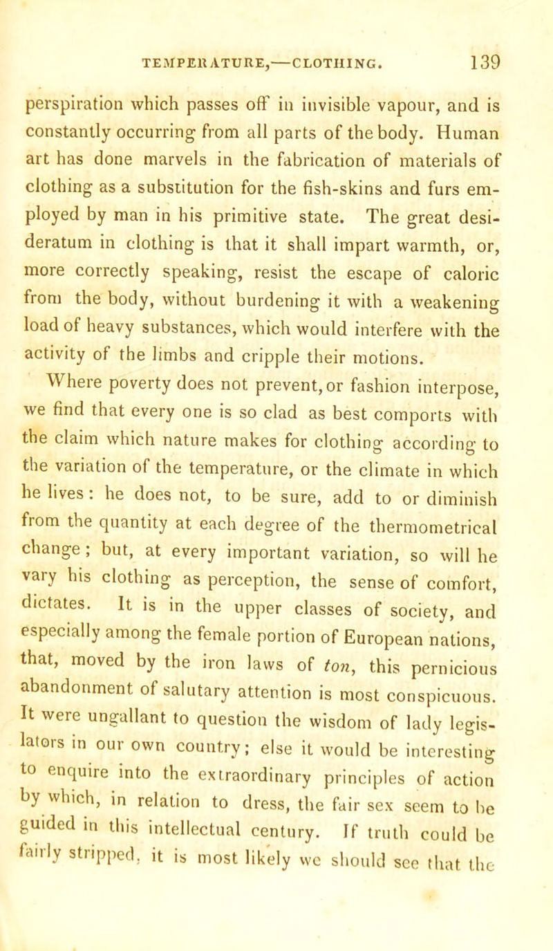 perspiration which passes off in invisible vapour, and is constantly occurring from all parts of the body. Human art has done marvels in the fabrication of materials of clothing as a substitution for the fish-skins and furs em- ployed by man in his primitive state. The great desi- deratum in clothing is that it shall impart warmth, or, more correctly speaking, resist the escape of caloric from the body, without burdening it with a weakening load of heavy substances, which would interfere with the activity of the limbs and cripple their motions. Where poverty does not prevent, or fashion interpose, we find that every one is so clad as best comports with the claim which nature makes for clothing according to the variation of the temperature, or the climate in which he lives . he does not, to be sure, add to or diminish from the quantity at each degree of the thermometrical change ; but, at every important variation, so will he vaiy his clothing as perception, the sense of comfort, dictates. It is in the upper classes of society, and especially among the female portion of European nations, that, moved by the iron laws of ton, this pernicious abandonment of salutary attention is most conspicuous. It were ungallant to question the wisdom of lady legis- lators in our own country; else it would be interesting to enquire into the extraordinary principles of action by which, in relation to dress, the fair sex seem to be guided in this intellectual century. If truth could be fairly stripped, it is most likely we should see that the