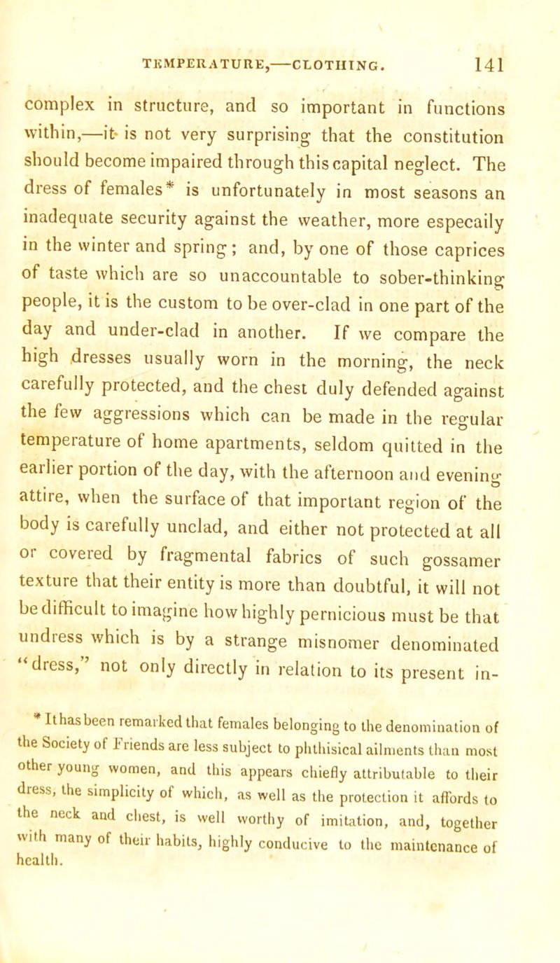 complex in structure, and so important in functions within,—it- is not very surprising that the constitution should become impaired through this capital neglect. The dress of females* is unfortunately in most seasons an inadequate security against the weather, more especaily in the winter and spring; and, by one of those caprices of taste which are so unaccountable to sober-thinking people, it is the custom to be over-clad in one part of the day and under-clad in another. If we compare the high dresses usually worn in the morning, the neck carefully protected, and the chest duly defended against the few aggressions which can be made in the regular temperature of home apartments, seldom quitted in the eailier portion of the day, with the afternoon and evenintr . O attire, when the surface of that important region of the body is carefully unclad, and either not protected at all or covered by fragmental fabrics of such gossamer texture that their entity is more than doubtful, it will not be difficult to imagine how highly pernicious must be that undress which is by a strange misnomer denominated ‘dress, not only directly in relation to its present in- * Ithasbeen remarked that females belonging to the denomination of the Society of Friends are less subject to phthisical ailments than most other young women, and this appears chiefly attributable to their dress, the simplicity of which, as well as the protection it affords to the neck and chest, is well worthy of imitation, and, together with many of their habits, highly conducive to the maintenance of health.
