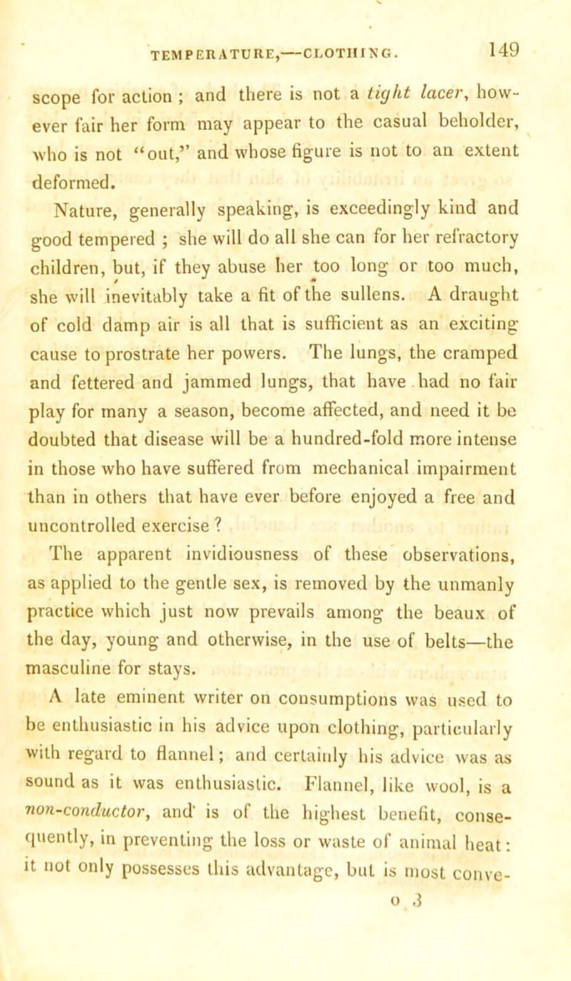 scope for action ; and there is not a tight lacer, how- ever fair her form may appear to the casual beholder, who is not “out,” and whose figure is not to an extent deformed. Nature, generally speaking, is exceedingly kind and good tempered ; she will do all she can for her refractory children, but, if they abuse her too long or too much, she will inevitably take a fit of the sullens. A draught of cold damp air is all that is sufficient as an exciting cause to prostrate her powers. The lungs, the cramped and fettered and jammed lungs, that have had no fair play for many a season, become affected, and need it be doubted that disease will be a hundred-fold more intense in those who have suffered from mechanical impairment than in others that have ever before enjoyed a free and uncontrolled exercise ? The apparent invidiousness of these observations, as applied to the gentle sex, is removed by the unmanly practice which just now prevails among the beaux of the day, young and otherwise, in the use of belts—the masculine for stays. A late eminent writer on consumptions was used to be enthusiastic in his advice upon clothing, particularly with regard to flannel; and certainly his advice was as sound as it was enthusiastic. Flannel, like wool, is a non-conductor, and’ is of the highest benefit, conse- quently, in preventing the loss or waste of animal heat: it not only possesses this advantage, but is most conve- o 3