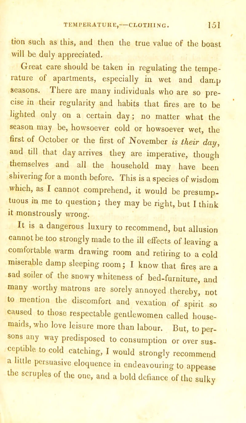 tion such as this, and then the true value of the boast will be duly appreciated. Great care should be taken in regulating the tempe- rature of apartments, especially in wet and damp seasons. There are many individuals who are so pre- cise in their regularity and habits that fires are to be lighted only on a certain day; no matter what the season may be, howsoever cold or howsoever wet, the first of October or the first of November is their day, and till that day arrives they are imperative, though themselves and all the household may have been shivering for a month before. This is a species of wisdom winch, as I cannot comprehend, it would be presump- tuous in me to question; they may be right, but I think it monstrously wrong. It is a dangerous luxury to recommend, but allusion cannot be too strongly made to the ill effects of leaving a comfortable warm drawing room and retiring to a cold miserable damp sleeping room; I know that fires are a sad soiler of the snowy whiteness of bed-furniture, and many worthy matrons are sorely annoyed thereby' not to mention the discomfort and vexation of spirit so caused to those respectable gentlewomen called house- maids, who love leisure more than labour. But, to per- sons any way predisposed to consumption or over sus- ceptible to cold catching, I would strongly recommend a httle persuasive eloquence in endeavouring to appease the scruples of the one, and a bold defiance of the sulky