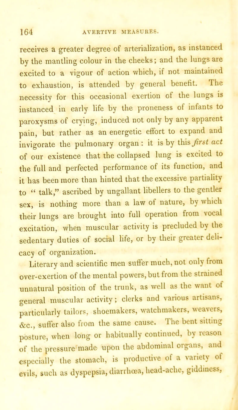 receives a greater degree of arterialization, as instanced by the mantling colour in the cheeks; and the lungs are excited to a vigour of action which, if not maintained to exhaustion, is attended by general benefit. The necessity for this occasional exertion of the lungs is instanced in early life by the proneness of infants to paroxysms of crying, induced not only by any apparent pain, but rather as an energetic effort to expand and invigorate the pulmonary organ: it is by this first act of our existence that the collapsed lung is excited to the full and perfected performance of its function, and it has been more than hinted that the excessive partiality to “ talk,” ascribed by ungallant libellers to the gentler sex, is nothing more than a law of nature, by which their lungs are brought into full operation from vocal excitation, when muscular activity is precluded by the sedentary duties of social life, or by their greater deli- cacy of organization. Literary and scientific men suffer much, not only from over-exertion of the mental powers, but from the strained unnatural position of the trunk, as well as the want ot general muscular activity; clerks and various artisans, particularly tailors, shoemakers, watchmakers, weavers, &c., suffer also from the same cause. The bent sitting posture, when long or habitually continued, by reason of the pressure made upon the abdominal organs, and especially the stomach, is productive of a variety ot evils, such as dyspepsia, diarrhoea, head-ache, giddiness,