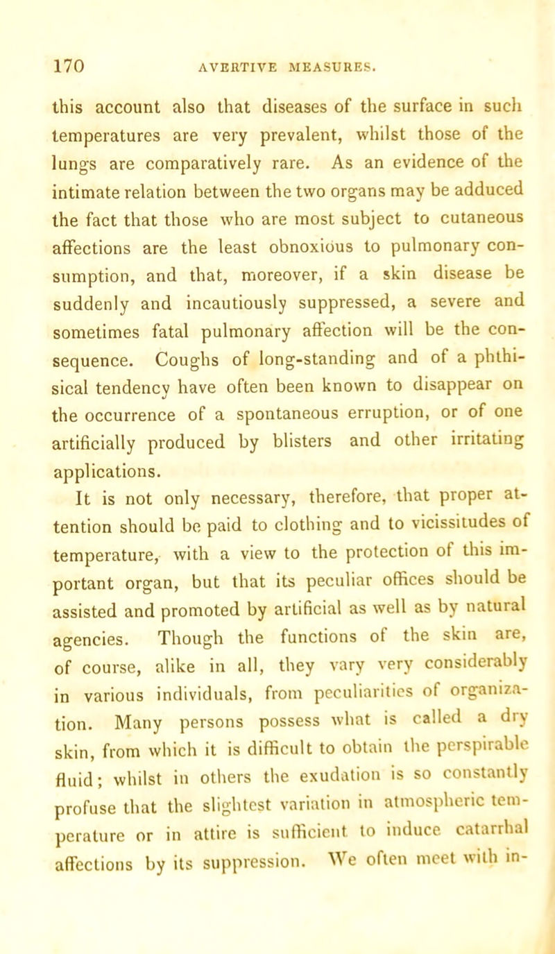 this account also that diseases of the surface in such temperatures are very prevalent, whilst those of the lungs are comparatively rare. As an evidence of the intimate relation between the two organs may be adduced the fact that those who are most subject to cutaneous affections are the least obnoxious to pulmonary con- sumption, and that, moreover, if a skin disease be suddenly and incautiously suppressed, a severe and sometimes fatal pulmonary affection will be the con- sequence. Coughs of long-standing and of a phthi- sical tendency have often been known to disappear on the occurrence of a spontaneous erruption, or of one artificially produced by blisters and other irritating applications. It is not only necessary, therefore, that proper at- tention should be paid to clothing and to vicissitudes of temperature, with a view to the protection of this im- portant organ, but that its peculiar offices should be assisted and promoted by artificial as well as by natural agencies. Though the functions of the skin are, of course, alike in all, they vary very considerably in various individuals, from peculiarities of organiza- tion. Many persons possess what is called a dry skin, from which it is difficult to obtain the perspirable fluid; whilst in others the exudation is so constantly profuse that the slightest variation in atmospheric tem- perature or in attire is sufficient to induce catarrhal affections by its suppression. We often meet with in-