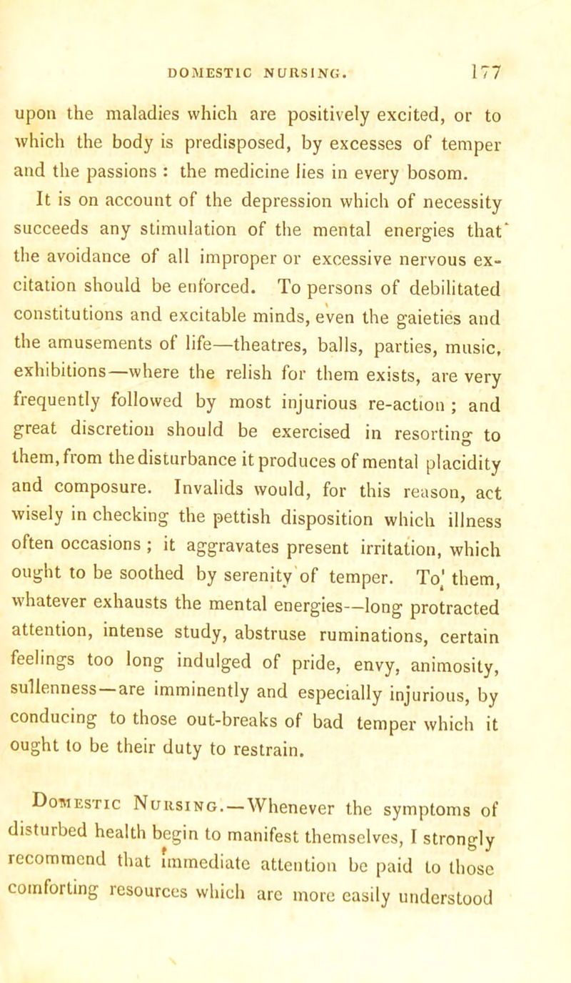 upon the maladies which are positively excited, or to which the body is predisposed, by excesses of temper and the passions : the medicine lies in every bosom. It is on account of the depression which of necessity succeeds any stimulation of the mental energies that the avoidance of all improper or excessive nervous ex- citation should be enforced. To persons of debilitated constitutions and excitable minds, even the gaieties and the amusements of life—theatres, balls, parties, music, exhibitions—where the relish for them exists, are very frequently followed by most injurious re-action ; and great discretion should be exercised in resorting to them, fiom the disturbance it produces of mental placidity and composure. Invalids would, for this reason, act wisely in checking the pettish disposition which illness often occasions ; it aggravates present irritation, which ought to be soothed by serenity of temper. Tot' them, whatever exhausts the mental energies—long protracted attention, intense study, abstruse ruminations, certain feelings too long indulged of pride, envy, animosity, sullenness—are imminently and especially injurious, by conducing to those out-breaks of bad temper which it ought to be their duty to restrain. Domestic Nursing. — Whenever the symptoms of disturbed health begin to manifest themselves, I strongly recommend that immediate attention be paid to those comforting resources which arc more easily understood
