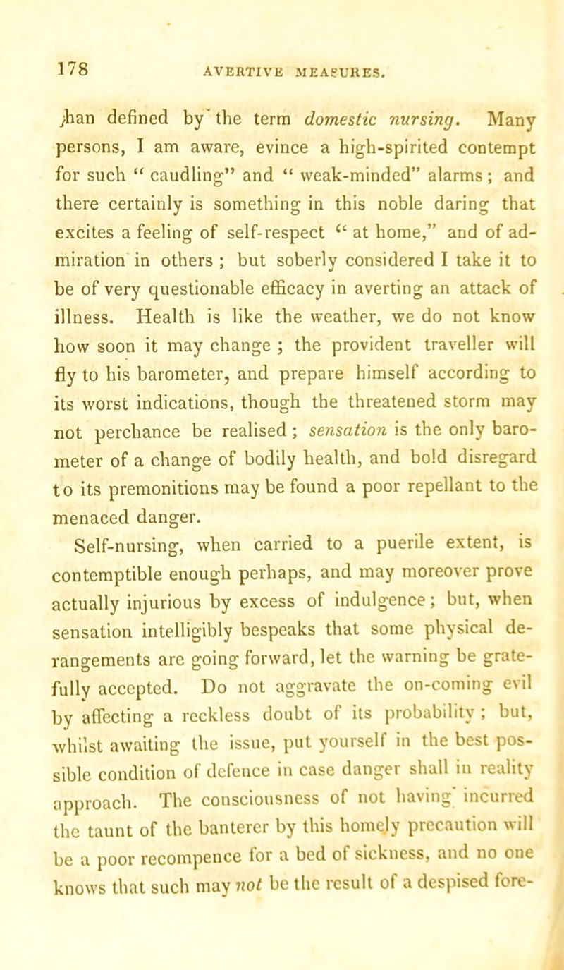 ;han defined by the term domestic nursing. Many persons, I am aware, evince a high-spirited contempt for such “ caudling” and “ weak-minded” alarms; and there certainly is something in this noble daring that excites a feeling of self-respect “ at home,” and of ad- miration in others ; but soberly considered I take it to be of very questionable efficacy in averting an attack of illness. Health is like the weather, we do not know how soon it may change ; the provident traveller will fly to his barometer, and prepare himself according to its worst indications, though the threatened storm may not perchance be realised ; sensation is the only baro- meter of a change of bodily health, and bold disregard to its premonitions may be found a poor repellant to the menaced danger. Self-nursing, when carried to a puerile extent, is contemptible enough perhaps, and may moreover prove actually injurious by excess of indulgence; but, when sensation intelligibly bespeaks that some physical de- rangements are going forward, let the warning be grate- fully accepted. Do not aggravate the on-coming evil by affecting a reckless doubt of its probability ; but, whilst awaiting the issue, put yourself in the best pos- sible condition of defence in case danger shall in reality approach. The consciousness of not having incurred the taunt of the banterer by this homely precaution will be a poor recompence for a bed of sickness, and no one knows that such may not be the result of a despised fore-