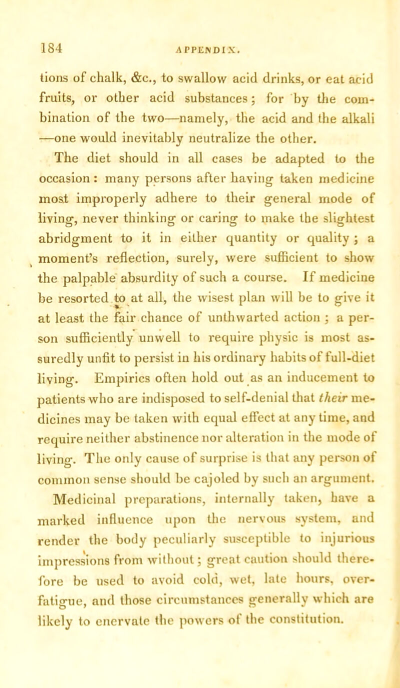 lions of chalk, &c., to swallow acid drinks, or eat acid fruits, or other acid substances; for by the com- bination of the two—namely, the acid and the alkali —one would inevitably neutralize the other. The diet should in all cases be adapted to the occasion : many persons after having taken medicine most improperly adhere to their general mode of living, never thinking or caring to make the slightest abridgment to it in either quantity or quality ; a moment’s reflection, surely, were sufficient to show the palpable absurdity of such a course. If medicine be resorted to at all, the wisest plan will be to give it at least the fair chance of unthwarted action ; a per- son sufficiently unwell to require physic is most as- suredly unfit to persist in his ordinary habits of full-diet living. Empirics often hold out as an inducement to patients who are indisposed to self-denial that their me- dicines may be taken with equal effect at any time, and require neither abstinence nor alteration in the mode of living. The oidy cause of surprise is that any person of common sense should be cajoled by such an argument. Medicinal preparations, internally taken, have a marked influence upon the nervous system, and render the body peculiarly susceptible to injurious impressions from without; great caution should there- fore be used to avoid cold, wet, late hours, over- fatigue, and those circumstances generally which are likely to enervate the powers ot the constitution.