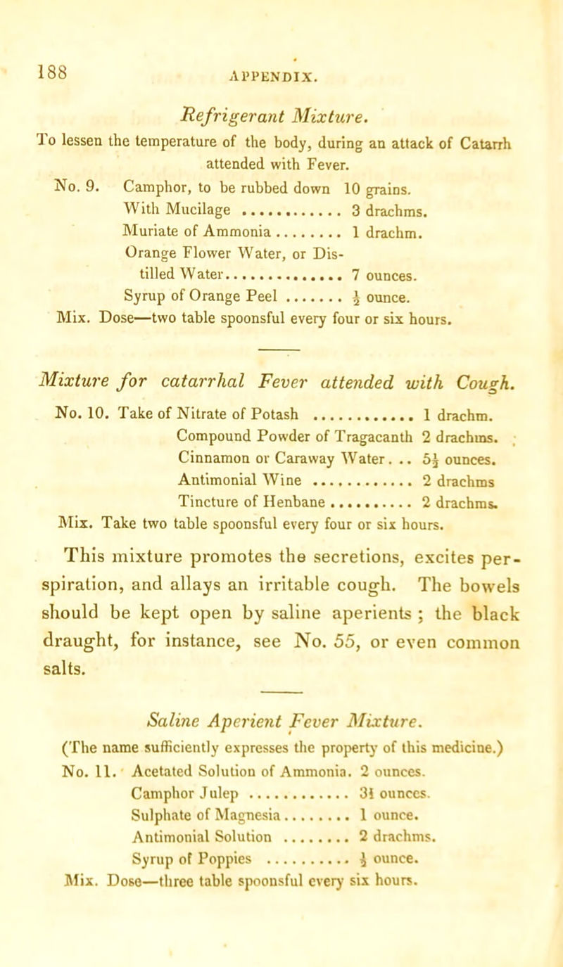 Refrigerant Mixture. 'I o lessen the temperature of the body, during an attack of Catarrh attended with Fever. No. 9. Camphor, to be rubbed down 10 grains. With Mucilage 3 drachms. Muriate of Ammonia 1 drachm. Orange Flower Water, or Dis- tilled Water 7 ounces. Syrup of Orange Peel J ounce. Mix. Dose—two table spoonsful every four or six hours. Mixture for catarrhal Fever attended with Cough. No. 10. Take of Nitrate of Potash 1 drachm. Compound Powder of Tragacanth 2 drachms. Cinnamon or Caraway Water. .. ounces. Antimonial Wine 2 drachms Tincture of Henbane 2 drachms. Mix. Take two table spoonsful every four or six hours. This mixture promotes the secretions, excites per- spiration, and allays an irritable cough. The bowels should be kept open by saline aperients ; the black draught, for instance, see No. 55, or even common salts. Saline Aperient Fever Mixture. (The name sufficiently expresses the property of this medicine.) No. 11. Acetated Solution of Ammonia. 2 ounces. Camphor Julep 31 ounces. Sulphate of Magnesia 1 ounce. Antimonial Solution 2 drachms. Syrup ot Poppies $ ounce. Mix. Dose—three table spoonsful every six hours.