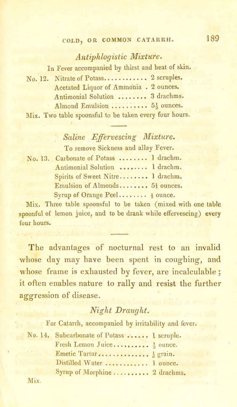 Antiphlogistic Mixture. In Fever accompanied by tliirst and heat of skin. No. 12. Nitrate of Potass 2 scruples. Acetated Liquor of Ammonia . 2 ounces. Antimonial Solution 3 drachms. Almond Emulsion 5J ounces. Mix. Two table spoonsful to be taken every four hours. t Saline Effervescing Mixture. To remove Sickness and allay Fever. No. 13. Carbonate of Potass 1 drachm. Antimonial Solution 1 drachm. Spirits of Sweet Nitre 1 drachm. Emulsion of Almonds 51 ounces. Syrup of Orange Peel i ounce. Mix. Three table spoonsful to be taken (mixed with one table spoonful of lemon juice, and to be drank while effervescing) every four hours. The advantages of nocturnal rest to an invalid whose day may have been spent in coughing, and whose frame is exhausted by fever, are incalculable; it often enables nature to rally and resist the further aggression of disease. Night Draught. For Catarrh, accompanied by irritability and fever. No. 14. Subcarbonate of Potass I scruple. Fresh Lemon Juice \ ounce. Emetic Tartar J grain. Distilled Water 1 ounce. Syrup of Morphine 2 drachms.