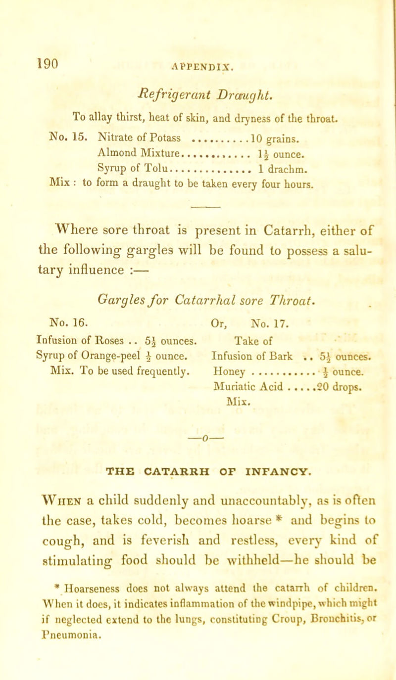 Refrigerant Draught. To allay thirst, heat of skin, and dryness of the throat. No. 15. Nitrate of Potass 10 grains. Almond Mixture 1£ ounce. Syrup of Tolu 1 drachm. Mix : to form a draught to be taken every four hours. Where sore throat is present in Catarrh, either of the following gargles will be found to possess a salu- tary influence :— Gargles for Catarrhal sore Throat. No. 16. Infusion of Roses .. 5J ounces. Syrup of Orange-peel a ounce. Mix. To be used frequently. Or, No. 17. Take of Infusion of Bark .. 5^ ounces. Honey £ ounce. Muriatic Acid 20 drops. Mix. —o— THE CATARRH OF INFANCY. When a child suddenly and unaccountably, as is often the case, takes cold, becomes hoarse * and begins to cough, and is feverish and restless, every kind of stimulating: food should be withheld—he should be * Hoarseness does not always attend the catarrh of children. When it does, it indicates inflammation of the windpipe, which might if neglected extend to the lungs, constituting Croup, Bronchitis, or Pneumonia.