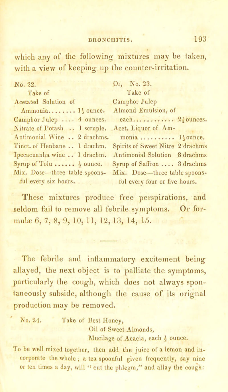 which any of the following with a view of keeping up No. 22. Take of Acetated Solution of Ammonia 1 Jounce. Camphor Julep .... 4 ounces. Nitrate of Potash .. 1 scruple. Antimouial Wine .. 2 drachms, Tinct. of Henbane .. 1 drachm. Ipecacuanha wine .. 1 drachm. Syrup of Tolu J ounce. Mix. Dose—three table spoons- ful every six hours. mixtures may be taken, the counter-irritation. £)r, No. 23. Take of Camphor Julep Almond Emulsion, of each 2J ounces. Acet. Liquor of Am- monia 1 Jounce. Spirits of Sweet Nitre 2 drachms Antimonial Solution 3 drachms Syrup of Saffron .... 3 drachms Mix. Dose—three table spoons- ful every four or five hours. These mixtures produce free perspirations, and seldom fail to remove all febrile symptoms. Or for- mula 6, 7, 8, 9, 10, 11, 12, 13, 14, 15. The febrile and inflammatory excitement being allayed, the next object is to palliate the symptoms, particularly the cough, which does not always spon- taneously subside, although the cause of its orignal production may be removed. No. 24. Take of Best Honey, Oil of Sweet Almonds, Mucilage of Acacia, each J ounce. To be well mixed together, then add the juice of a lemon and in- corporate the whole; a tea spoonful given frequently, say nine or ten times a day, will “ cut the phlegm,” and allay the cough: