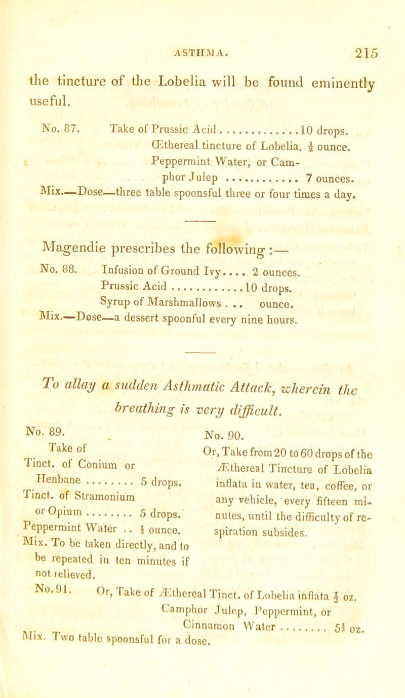 the tincture of the Lobelia will be found eminently useful. No. 87. Take of Prussic Acid 10 drops. (Ethereal tincture of Lobelia, i ounce. Peppermint Water, or Cam- phor J ulep 7 ounces. Mix.—Dose—three table spoonsful three or four times a day. Magendie prescribes the following :— No. 88. Infusion of Ground Ivy.... 2 ounces. Prussic Acid 10 drops. Syrup of Marshmallows . .. ounce. Mix.—Dose—a dessert spoonful every nine hours. To allay a sudden Asthmatic Attack, wherein the breathing is very difficult. No. 89. Take of Tinct. of Conium or Henbane 5 drops. Tinct. of Stramonium or Opium 5 drops. Peppermint Water .. J ounce. Mix. To be taken directly, and to t>e repeated in ten minutes if not relieved. No. 91. Or, lake of ^Ethereal Tinct. of Lobelia inflate J oz. Camphor Julep, Peppermint, or Cinnamon Water 5i oz. Mix. Two table spoonsful for a dose. No. 90. Or, Take from 20 to 60 drops of the Ethereal Tincture of Lobelia inflata in water, tea, coffee, or any vehicle, every fifteen mi- nutes, until the difficulty of re- spiration subsides.